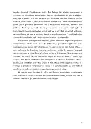 6
exaustão (burnout). Consideram-se, então, dois factores que afectam directamente os
professores no exercício da sua actividade: factores organizacionais do qual se destaca a
sobrecarga de trabalho; e factores sociais do qual destacamos o estatuto e imagem social do
professor, que no contexto actual está claramente desvalorizada. Outros autores consideram,
porém, que os problemas relacionados com o mal-estar dos professores, iniciam-se com
problemas de fadiga, evoluindo depois para perturbações do sono, modificações de
comportamento (como irritabilidade e agressividade), e da actividade intelectual, sendo que a
sua intensificação dá lugar a problemas digestivos e cardiovasculares. A combinação deste
conjunto de desequilíbrios pode reflectir-se posteriormente a nível psíquico.
Este trabalho está organizado em quatro grandes momentos: na primeira parte desta
tese recorremos a estudos sobre a saúde dos professores, e que se tornem pertinentes para a
investigação, o que levou a fazer referência aos três aspectos que são mais alvo de reflexão: o
stress profissional dos docentes, o burnout, e o sofrimento e solidão dos mesmos. Na segunda
parte apresentamos a metodologia utilizada na realização deste estudo. Na terceira parte os
resultados, procurando respeitar a disposição original do Inquérito, Saúde e Trabalho, aqui
utilizado, para melhor compreensão das consequências e condições de trabalho, actuais e
passadas, dos formadores, ao nível da saúde e do bem-estar. No final surgem as conclusões e
reflexões, e procura-se compreender as causas e os constrangimentos da actividade de
trabalho dos formadores, e que têm repercussões no seu estado de saúde.
O processo desta investigação utiliza metodologias quantitativas, constituindo-se
como um estudo descritivo, procurando articular com os momentos de pesquisa empírica e os
momentos de reflexão que derivam dos resultados alcançados.
 