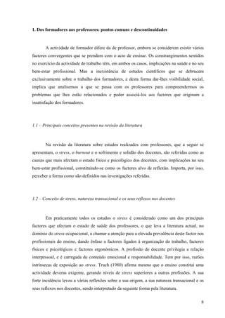 8
1. Dos formadores aos professores: pontos comuns e descontinuidades
A actividade de formador difere da de professor, embora se considerem existir vários
factores convergentes que se prendem com o acto de ensinar. Os constrangimentos sentidos
no exercício da actividade de trabalho têm, em ambos os casos, implicações na saúde e no seu
bem-estar profissional. Mas a inexistência de estudos científicos que se debrucem
exclusivamente sobre o trabalho dos formadores, e desta forma dar-lhes visibilidade social,
implica que analisemos o que se passa com os professores para compreendermos os
problemas que lhes estão relacionados e poder associá-los aos factores que originam a
insatisfação dos formadores.
1.1 – Principais conceitos presentes na revisão da literatura
Na revisão da literatura sobre estudos realizados com professores, que a seguir se
apresentam, o stress, o burnout e o sofrimento e solidão dos docentes, são referidas como as
causas que mais afectam o estado físico e psicológico dos docentes, com implicações no seu
bem-estar profissional, constituindo-se como os factores alvo de reflexão. Importa, por isso,
perceber a forma como são definidos nas investigações referidas.
1.2 – Conceito de stress, natureza transacional e os seus reflexos nos docentes
Em praticamente todos os estudos o stress é considerado como um dos principais
factores que afectam o estado de saúde dos professores, o que leva a literatura actual, no
domínio do stress ocupacional, a chamar a atenção para a elevada prevalência deste factor nos
profissionais do ensino, dando ênfase a factores ligados à organização do trabalho, factores
físicos e psicológicos e factores ergonómicos. A profissão de docente privilegia a relação
interpessoal, e é carregada de conteúdo emocional e responsabilidade. Tem por isso, razões
intrínsecas de exposição ao stress. Truch (1980) afirma mesmo que o ensino constitui uma
actividade deveras exigente, gerando níveis de stress superiores a outras profissões. A sua
forte incidência levou a várias reflexões sobre a sua origem, a sua natureza transacional e os
seus reflexos nos docentes, sendo interpretado da seguinte forma pela literatura.
 