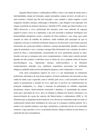 9
Segundo Mota-Cardoso e colaboradores (2002) o stress é um estado de tensão entre a
individualidade, sempre em formação, sempre incompleta, sempre em devir, de cada um e o
meio (externo e interno) que lhe está associado, e que compele o sujeito singular a novas
exigências, desafios, ameaças, sobrecargas e obstáculos, e que obrigam à sua superação. Em
relação à profissão de professor Kyriacou e Sutcliffe (1979, citados por Mota-Cardoso et al,
2002) descrevem o stress profissional dos docentes como uma sindroma de aspectos
negativos (como a raiva ou a depressão), e que está associado a mudanças fisiológicas com
potencialidades patogénicas (como o aumento do ritmo cardíaco), e que surge, quer como
resposta ao ritmo de trabalho do professor, sendo mediado pela percepção de que as
exigências com que se confronta constituem ameaça ao seu bem-estar e auto-estima; quer por
mecanismos de coping que tendem a diminuir a ameaça percepcionada. Quando o docente é
capaz de neutralizar o stress, é porque consegue lidar eficazmente com a situação, de modo a
resolvê-la física e emocionalmente, reconstruindo um novo ajustamento pessoal ao meio,
fazendo com que se enriqueça com novos comportamentos e tenha maior controlo pessoal.
Quando isto não acontece o indivíduo acusa os efeitos do stress, podendo sofrer de factores
psicofisiológicos (e.g., hipertensão, doenças cardiovasculares) e de alterações
comportamentais induzidas (e.g., problemas respiratórios provocados por problemas
tabágicos), podendo ainda ocorrer perturbações psíquicas, como a depressão e o burnout.
Uma outra consequência negativa do stress é a sua manifestação no rendimento
profissional, afectando-o de uma forma negativa. O menor rendimento está associado ao mau
estado de saúde e que é agravado, como é referido, pelo stress, e está associado ao facto do
sujeito ao percepcionar a situação de stress, optar por se envolver em comportamentos de
protecção inadequados, i.e., atinge a retracção da participação no trabalho, originando
absentismos, atrasos, desinvestimento emocional e abandono. A unanimidade dos autores
aceita que a prevenção do stress, deve ser dirigida à mudança dos factores stressantes e ao
desenvolvimento de coping dos sujeitos, daí Mota-Cardoso e colaboradores (2002. p. 16)
afirmarem que os programas de prevenção do stress devem ser construídos tendo em conta «o
conhecimento factual da(s) realidade(s) do stress que só a pesquisa científica permite. Só o
estudo in loco permite conhecer, com rigor e pertinência, a expressão real do stress num dado
contexto». Logo, perceber o stress, na profissão docente, obriga a conhecer as suas fontes, e a
expressão das suas consequências.
 