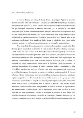 10
1.3 – O burnout nos professores
O burnout designa um estado de fadiga física e psicológica. Apesar de existirem
distintos conceitos sobre este fenómeno, é o modelo de Cristina Maslach (1993) o mais aceite
pela comunidade científica. A autora concebe o burnout como um fenómeno tridimensional
em que interagem sentimentos de exaustão emocional (i.e., a sensação de, em termos
emocionais, já se ter dado tudo e não haver mais nada para dar), atitudes de despersonalização
face aos alunos (atitude fria, distante e por vezes cínica), assim como uma perda de realização
profissional no trabalho dos docentes (avaliação negativa feita pelo docente sobre o seu
rendimento profissional). Este estado de fadiga física e psicológica tem efeitos muito
negativos tanto para os professores, alunos, como para as instituições onde trabalham.
A investigação já demonstrou que o burnout dos professores é um conceito estável em
distintos países e que afecta os docentes de todos os níveis de ensino. Burke e Greenglass
(1993, citados por Mota-Cardoso et al, 2002) e Russel e colaboradores (1987), demonstraram
a existência de uma associação significativa entre stress e burnout, configurando-se este como
uma reacção extrema ao stress prolongado, afectando o bem-estar físico e psicológico dos
docentes, constituindo-se como uma influência negativa na relação com os alunos e a
qualidade do ensino, associando-se, muitas vezes, a fenómenos como o absentismo e o
abandono da profissão. Os resultados de vários estudos de Burke e colaboradores (1989a,
1996, Idem) sugeriram que o stress e o burnout eram tanto maiores quanto inferiores fossem
as posições hierárquicas dos docentes na escola, i.e., o director apresentava níveis de burnout
inferiores à de um professor cuja única responsabilidade era leccionar. Os autores adiantaram
explicações possíveis: os directores disporiam de melhores recursos de coping, que seriam
adquiridos e desenvolvidos ao longo da sua maior experiência profissional; estes contactavam
menos com os alunos e, participavam mais na tomada de decisões. Estes e outros estudos
permitiram caracterizar os docentes mais propensos ao burnout, referidos da seguinte forma
por Mota-Cardoso e colaboradores (2002): apresentam níveis mais elevados de stress
associado ao papel profissional; avaliam a sobrecarga de trabalho de uma forma mais
negativa; utilizam preferencialmente estratégias de evitamento e fuga para lidar com o stress,
ou outras estratégias regressivas (a negação ou a minimização); têm menos suporte social (ou
 