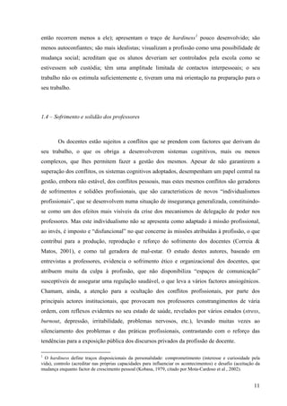 11
então recorrem menos a ele); apresentam o traço de hardiness1
pouco desenvolvido; são
menos autoconfiantes; são mais idealistas; visualizam a profissão como uma possibilidade de
mudança social; acreditam que os alunos deveriam ser controlados pela escola como se
estivessem sob custódia; têm uma amplitude limitada de contactos interpessoais; o seu
trabalho não os estimula suficientemente e, tiveram uma má orientação na preparação para o
seu trabalho.
1.4 – Sofrimento e solidão dos professores
Os docentes estão sujeitos a conflitos que se prendem com factores que derivam do
seu trabalho, o que os obriga a desenvolverem sistemas cognitivos, mais ou menos
complexos, que lhes permitem fazer a gestão dos mesmos. Apesar de não garantirem a
superação dos conflitos, os sistemas cognitivos adoptados, desempenham um papel central na
gestão, embora não estável, dos conflitos pessoais, mas estes mesmos conflitos são geradores
de sofrimentos e solidões profissionais, que são característicos de novos “individualismos
profissionais”, que se desenvolvem numa situação de insegurança generalizada, constituindo-
se como um dos efeitos mais visíveis da crise dos mecanismos de delegação de poder nos
professores. Mas este individualismo não se apresenta como adaptado à missão profissional,
ao invés, é imposto e “disfuncional” no que concerne às missões atribuídas à profissão, o que
contribui para a produção, reprodução e reforço do sofrimento dos docentes (Correia &
Matos, 2001), e como tal geradora de mal-estar. O estudo destes autores, baseado em
entrevistas a professores, evidencia o sofrimento ético e organizacional dos docentes, que
atribuem muita da culpa à profissão, que não disponibiliza “espaços de comunicação”
susceptíveis de assegurar uma regulação saudável, o que leva a vários factores ansiogénicos.
Chamam, ainda, a atenção para a ocultação dos conflitos profissionais, por parte dos
principais actores institucionais, que provocam nos professores constrangimentos de vária
ordem, com reflexos evidentes no seu estado de saúde, revelados por vários estudos (stress,
burnout, depressão, irritabilidade, problemas nervosos, etc.), levando muitas vezes ao
silenciamento dos problemas e das práticas profissionais, contrastando com o reforço das
tendências para a exposição pública dos discursos privados da profissão de docente.
1
O hardiness define traços disposicionais da personalidade: comprometimento (interesse e curiosidade pela
vida), controlo (acreditar nas próprias capacidades para influenciar os acontecimentos) e desafio (aceitação da
mudança enquanto factor de crescimento pessoal (Kobasa, 1979, citado por Mota-Cardoso et al , 2002).
 
