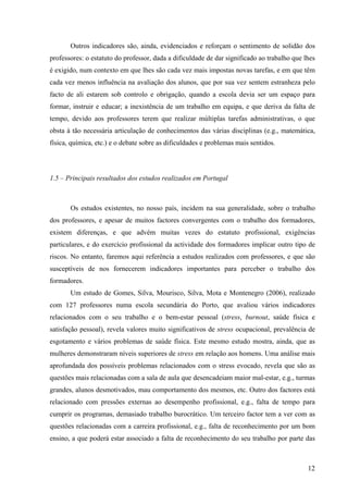 12
Outros indicadores são, ainda, evidenciados e reforçam o sentimento de solidão dos
professores: o estatuto do professor, dada a dificuldade de dar significado ao trabalho que lhes
é exigido, num contexto em que lhes são cada vez mais impostas novas tarefas, e em que têm
cada vez menos influência na avaliação dos alunos, que por sua vez sentem estranheza pelo
facto de ali estarem sob controlo e obrigação, quando a escola devia ser um espaço para
formar, instruir e educar; a inexistência de um trabalho em equipa, e que deriva da falta de
tempo, devido aos professores terem que realizar múltiplas tarefas administrativas, o que
obsta à tão necessária articulação de conhecimentos das várias disciplinas (e.g., matemática,
física, química, etc.) e o debate sobre as dificuldades e problemas mais sentidos.
1.5 – Principais resultados dos estudos realizados em Portugal
Os estudos existentes, no nosso país, incidem na sua generalidade, sobre o trabalho
dos professores, e apesar de muitos factores convergentes com o trabalho dos formadores,
existem diferenças, e que advém muitas vezes do estatuto profissional, exigências
particulares, e do exercício profissional da actividade dos formadores implicar outro tipo de
riscos. No entanto, faremos aqui referência a estudos realizados com professores, e que são
susceptíveis de nos fornecerem indicadores importantes para perceber o trabalho dos
formadores.
Um estudo de Gomes, Silva, Mourisco, Silva, Mota e Montenegro (2006), realizado
com 127 professores numa escola secundária do Porto, que avaliou vários indicadores
relacionados com o seu trabalho e o bem-estar pessoal (stress, burnout, saúde física e
satisfação pessoal), revela valores muito significativos de stress ocupacional, prevalência de
esgotamento e vários problemas de saúde física. Este mesmo estudo mostra, ainda, que as
mulheres demonstraram níveis superiores de stress em relação aos homens. Uma análise mais
aprofundada dos possíveis problemas relacionados com o stress evocado, revela que são as
questões mais relacionadas com a sala de aula que desencadeiam maior mal-estar, e.g., turmas
grandes, alunos desmotivados, mau comportamento dos mesmos, etc. Outro dos factores está
relacionado com pressões externas ao desempenho profissional, e.g., falta de tempo para
cumprir os programas, demasiado trabalho burocrático. Um terceiro factor tem a ver com as
questões relacionadas com a carreira profissional, e.g., falta de reconhecimento por um bom
ensino, a que poderá estar associado a falta de reconhecimento do seu trabalho por parte das
 