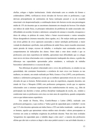 13
chefias, colegas e órgãos institucionais. Ainda relacionado com os estudos de Gomes e
colaboradores (2006), verificam-se níveis elevados de burnout entre os professores, e que
derivam principalmente de sentimentos de baixa realização pessoal e/ ou de exaustão
emocional e de despersonalização; a combinação destes três factores revela uma percentagem
média de 13% de docentes que se encontram claramente em situação de burnout. Em relação
aos índices de saúde física, os principais indicadores de problemas de saúde associados são:
dificuldades em acordar, levantar e adormecer, sensações de cansaço e exaustão, enxaquecas e
dores de cabeça, as práticas de comer, beber e fumar excessivamente e outras sensações
físicas desagradáveis (tremura muscular, dores agudas, etc.). De realçar ainda que aumentos
nos níveis globais de stress aparecem associados a menor satisfação profissional, a maior
vontade de abandonar a profissão, mais problemas de saúde física, maior exaustão emocional,
maior pressão de tempo, excesso de trabalho, e avaliações mais acentuadas acerca dos
comportamentos de indisciplina dos alunos. Outro dado a reter deste estudo é que os
professores com mais experiência de trabalho, apresentam mais dificuldades que os colegas
mais novos em áreas relacionadas com o comportamento inadequado dos alunos, a gestão das
diferenças nas capacidades apresentadas pelos estudantes, a realização de trabalho
burocrático/ administrativo e o excesso de aulas.
Nas diferenças de género relacionado com o stress dos professores, os estudos na sua
generalidade, não constatam linearmente a existência de mais stress nos homens ou nas
mulheres, no entanto, um estudo realizado por Melo, Gomes e Cruz (1997), com professores,
médicos e enfermeiros portugueses, revela que as mulheres apresentam níveis de stress mais
elevados do que os homens. Relativamente aos anos de experiência, enquanto docentes, um
estudo de Cruz e Mesquita (1988) com professores portugueses, revela que os aspectos
relacionados com a estrutura organizacional dos estabelecimentos de ensino, e.g., falta de
participação nas decisões a tomar, política disciplinar inadequada da escola, etc., tendem a
condicionar mais os professores com cinco ou mais anos de experiência, quando comparados
com os que tinham menos experiência.
Um estudo de Pereira, Silva, Castelo-Branco e Latino (2002), realizado com
professores portugueses, e que avaliou o “índice geral de capacidade para o trabalho”, revela
que 3.1% dos docentes apresenta um índice baixo e 32% um índice moderado – sendo que são
os homens, aqueles que apresentam valores médios mais elevados: valores preocupantes se
tivermos em conta as múltiplas exigências da profissão docente. Num dos itens avaliados
“prognóstico da capacidade para o trabalho daqui a dois anos”, a maioria dos professores
afirma que não tem a certeza se daqui a dois anos poderá exercer a sua actividade docente, o
 