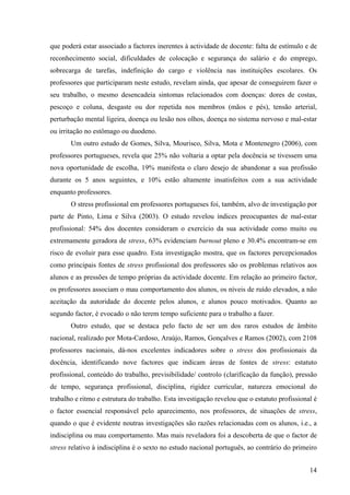 14
que poderá estar associado a factores inerentes à actividade de docente: falta de estímulo e de
reconhecimento social, dificuldades de colocação e segurança do salário e do emprego,
sobrecarga de tarefas, indefinição do cargo e violência nas instituições escolares. Os
professores que participaram neste estudo, revelam ainda, que apesar de conseguirem fazer o
seu trabalho, o mesmo desencadeia sintomas relacionados com doenças: dores de costas,
pescoço e coluna, desgaste ou dor repetida nos membros (mãos e pés), tensão arterial,
perturbação mental ligeira, doença ou lesão nos olhos, doença no sistema nervoso e mal-estar
ou irritação no estômago ou duodeno.
Um outro estudo de Gomes, Silva, Mourisco, Silva, Mota e Montenegro (2006), com
professores portugueses, revela que 25% não voltaria a optar pela docência se tivessem uma
nova oportunidade de escolha, 19% manifesta o claro desejo de abandonar a sua profissão
durante os 5 anos seguintes, e 10% estão altamente insatisfeitos com a sua actividade
enquanto professores.
O stress profissional em professores portugueses foi, também, alvo de investigação por
parte de Pinto, Lima e Silva (2003). O estudo revelou índices preocupantes de mal-estar
profissional: 54% dos docentes consideram o exercício da sua actividade como muito ou
extremamente geradora de stress, 63% evidenciam burnout pleno e 30.4% encontram-se em
risco de evoluir para esse quadro. Esta investigação mostra, que os factores percepcionados
como principais fontes de stress profissional dos professores são os problemas relativos aos
alunos e as pressões de tempo próprias da actividade docente. Em relação ao primeiro factor,
os professores associam o mau comportamento dos alunos, os níveis de ruído elevados, a não
aceitação da autoridade do docente pelos alunos, e alunos pouco motivados. Quanto ao
segundo factor, é evocado o não terem tempo suficiente para o trabalho a fazer.
Outro estudo, que se destaca pelo facto de ser um dos raros estudos de âmbito
nacional, realizado por Mota-Cardoso, Araújo, Ramos, Gonçalves e Ramos (2002), com 2108
professores nacionais, dá-nos excelentes indicadores sobre o stress dos profissionais da
docência, identificando nove factores que indicam áreas de fontes de stress: estatuto
profissional, conteúdo do trabalho, previsibilidade/ controlo (clarificação da função), pressão
de tempo, segurança profissional, disciplina, rigidez curricular, natureza emocional do
trabalho e ritmo e estrutura do trabalho. Esta investigação revelou que o estatuto profissional é
o factor essencial responsável pelo aparecimento, nos professores, de situações de stress,
quando o que é evidente noutras investigações são razões relacionadas com os alunos, i.e., a
indisciplina ou mau comportamento. Mas mais reveladora foi a descoberta de que o factor de
stress relativo à indisciplina é o sexto no estudo nacional português, ao contrário do primeiro
 