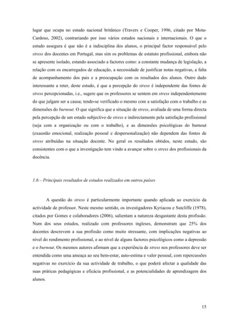 15
lugar que ocupa no estudo nacional britânico (Travers e Cooper, 1996, citado por Mota-
Cardoso, 2002), contrariando por isso vários estudos nacionais e internacionais. O que o
estudo assegura é que não é a indisciplina dos alunos, o principal factor responsável pelo
stress dos docentes em Portugal, mas sim os problemas de estatuto profissional, embora não
se apresente isolado, estando associado a factores como: a constante mudança de legislação, a
relação com os encarregados de educação, a necessidade de justificar notas negativas, a falta
de acompanhamento dos pais e a preocupação com os resultados dos alunos. Outro dado
interessante a reter, deste estudo, é que a percepção do stress é independente das fontes de
stress percepcionadas, i.e., sugere que os professores se sentem em stress independentemente
do que julgam ser a causa; tendo-se verificado o mesmo com a satisfação com o trabalho e as
dimensões do burnout. O que significa que a situação de stress, avaliada de uma forma directa
pela percepção de um estado subjectivo de stress e indirectamente pela satisfação profissional
(seja com a organização ou com o trabalho), e as dimensões psicológicas do burnout
(exaustão emocional, realização pessoal e despersonalização) não dependem das fontes de
stress atribuídas na situação docente. No geral os resultados obtidos, neste estudo, são
consistentes com o que a investigação tem vindo a avançar sobre o stress dos profissionais da
docência.
1.6 – Principais resultados de estudos realizados em outros países
A questão do stress é particularmente importante quando aplicada ao exercício da
actividade de professor. Neste mesmo sentido, os investigadores Kyriacou e Sutcliffe (1978),
citados por Gomes e colaboradores (2006), salientam a natureza desgastante desta profissão.
Num dos seus estudos, realizado com professores ingleses, demonstram que 25% dos
docentes descrevem a sua profissão como muito stressante, com implicações negativas ao
nível do rendimento profissional, e ao nível de alguns factores psicológicos como a depressão
e o burnout. Os mesmos autores afirmam que a experiência de stress nos professores deve ser
entendida como uma ameaça ao seu bem-estar, auto-estima e valor pessoal, com repercussões
negativas no exercício da sua actividade de trabalho, o que poderá afectar a qualidade das
suas práticas pedagógicas e eficácia profissional, e as potencialidades de aprendizagem dos
alunos.
 