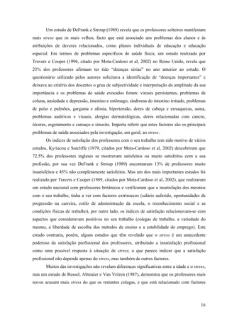 16
Um estudo de DeFrank e Stroup (1989) revela que os professores solteiros manifestam
mais stress que os mais velhos, facto que está associado aos problemas dos alunos e às
atribuições de deveres relacionados, como planos individuais de educação e educação
especial. Em termos de problemas específicos de saúde física, um estudo realizado por
Travers e Cooper (1996, citado por Mota-Cardoso et al, 2002) no Reino Unido, revela que
23% dos professores afirmam ter tido “doenças sérias” no ano anterior ao estudo. O
questionário utilizado pelos autores solicitava a identificação de “doenças importantes” e
deixava ao critério dos docentes o grau de subjectividade e interpretação da amplitude da sua
importância e os problemas de saúde evocados foram: viroses persistentes, problemas de
coluna, ansiedade e depressão, intestino e estômago, síndroma do intestino irritado, problemas
de peito e pulmões, garganta e afonia, hipertensão, dores de cabeça e enxaquecas, asma,
problemas auditivos e visuais, alergias dermatológicas, dores relacionadas com cancro,
úlceras, esgotamento e cansaço e sinusite. Importa referir que estes factores são os principais
problemas de saúde associados pela investigação, em geral, ao stress.
Os índices de satisfação dos professores com o seu trabalho tem sido motivo de vários
estudos, Kyriacou e Sutcliffe (1979, citados por Mota-Cardoso et al, 2002) descobriram que
72.5% dos professores ingleses se mostravam satisfeitos ou muito satisfeitos com a sua
profissão, por sua vez DeFrank e Stroup (1989) encontraram 13% de professores muito
insatisfeitos e 45% não completamente satisfeitos. Mas um dos mais importantes estudos foi
realizado por Travers e Cooper (1989, citados por Mota-Cardoso et al, 2002), que realizaram
um estudo nacional com professores britânicos e verificaram que a insatisfação dos mesmos
com o seu trabalho, tinha a ver com factores extrínsecos (salário auferido, oportunidades de
progressão na carreira, estilo de administração da escola, o reconhecimento social e as
condições físicas de trabalho), por outro lado, os índices de satisfação relacionavam-se com
aspectos que consideravam positivos no seu trabalho (colegas de trabalho, a variedade do
mesmo, a liberdade de escolha dos métodos de ensino e a estabilidade do emprego). Este
estudo contraria, porém, alguns estudos que têm revelado que o stress é um antecedente
poderoso da satisfação profissional dos professores, atribuindo a insatisfação profissional
como uma possível resposta à situação de stress; o que parece indicar que a satisfação
profissional não depende apenas do stress, mas também de outros factores.
Muitos das investigações não revelam diferenças significativas entre a idade e o stress,
mas um estudo de Russel, Altmaier e Van Velzen (1987), demonstra que os professores mais
novos acusam mais stress do que os restantes colegas, e que está relacionado com factores
 