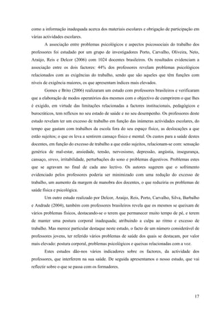 17
como a informação inadequada acerca dos materiais escolares e obrigação de participação em
várias actividades escolares.
A associação entre problemas psicológicos e aspectos psicossociais do trabalho dos
professores foi estudado por um grupo de investigadores Porto, Carvalho, Oliveira, Neto,
Araújo, Reis e Delcor (2006) com 1024 docentes brasileiros. Os resultados evidenciam a
associação entre os dois factores: 44% dos professores revelam problemas psicológicos
relacionados com as exigências do trabalho, sendo que são aqueles que têm funções com
níveis de exigência maiores, os que apresentam índices mais elevados.
Gomes e Brito (2006) realizaram um estudo com professores brasileiros e verificaram
que a elaboração de modos operatórios dos mesmos com o objectivo de cumprirem o que lhes
é exigido, em virtude das limitações relacionadas a factores institucionais, pedagógicos e
burocráticos, tem reflexos no seu estado de saúde e no seu desempenho. Os professores deste
estudo revelam ter um excesso de trabalho em função das inúmeras actividades escolares, do
tempo que gastam com trabalhos da escola fora do seu espaço físico, as deslocações a que
estão sujeitos; o que os leva a sentirem cansaço físico e mental. Os custos para a saúde destes
docentes, em função do excesso de trabalho a que estão sujeitos, relacionam-se com: sensação
genérica de mal-estar, ansiedade, tensão, nervosismo, depressão, angústia, insegurança,
cansaço, stress, irritabilidade, perturbações do sono e problemas digestivos. Problemas estes
que se agravam no final de cada ano lectivo. Os autores sugerem que o sofrimento
evidenciado pelos professores poderia ser minimizado com uma redução do excesso de
trabalho, um aumento da margem de manobra dos docentes, o que reduziria os problemas de
saúde física e psicológica.
Um outro estudo realizado por Delcor, Araújo, Reis, Porto, Carvalho, Silva, Barbalho
e Andrade (2004), também com professores brasileiros revela que os mesmos se queixam de
vários problemas físicos, destacando-se o terem que permanecer muito tempo de pé, e terem
de manter uma postura corporal inadequada; atribuindo a culpa ao ritmo e excesso de
trabalho. Mas merece particular destaque neste estudo, o facto de um número considerável de
professores jovens, ter referido vários problemas de saúde dos quais se destacam, por valor
mais elevado: postura corporal, problemas psicológicos e queixas relacionadas com a voz.
Estes estudos dão-nos vários indicadores sobre os factores, da actividade dos
professores, que interferem na sua saúde. De seguida apresentamos o nosso estudo, que vai
reflectir sobre o que se passa com os formadores.
 