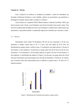 19
Masculino
Feminino
Sexo
0 1 2 3
Grupos etários
0
5
10
15
QuantidadedeFormadores
Capítulo II – Método
Com o objectivo de conhecer as condições de trabalho e saúde dos formadores em
formação profissional decidiu-se, neste trabalho, utilizar um questionário que permitisse a
abordagem à situação, descrevendo-a e dando-a a conhecer.
Assim utilizou-se o inquérito INSAT (Barros-Duarte, Cunha & Lacomblez, 2007), que
descreveremos mais à frente, com formadores que faziam formação num mesmo centro. Este
local foi escolhido pela facilidade de acesso aos formadores e também pelo conhecimento que
possuíamos, e que poderia ajudar a compreender alguns dos resultados que viéssemos a obter.
2.1 – Amostra
Participaram neste estudo 70 formadores (40 são do sexo masculino e 30 do sexo
feminino), as idades variam entre os 24 e 71 anos, com uma média de 41.67 anos. Na
distribuição por grupos etários verifica-se que: 13 formadores tem idade inferior a 30 anos (5
são homens e 8 são mulheres), 33 pertencem ao grupo etário dos 30-44 anos (16 são do sexo
masculino e 17 do feminino), e 24 têm idade superior ou igual a 45 anos (19 são homens e 5
são mulheres). A distribuição das idades (cf. Figura 1) revela que é no grupo etário dos 30-44
anos que encontramos uma percentagem mais elevada de formadores. Verifica-se, no entanto,
que os homens estão mais representados que as mulheres no grupo etário ≥ 45 anos (19 e 5
respectivamente).
Figura 1: Distribuição dos formadores por género e grupos etários
 