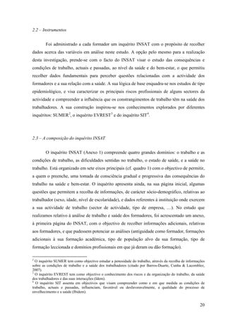 20
2.2 – Instrumentos
Foi administrado a cada formador um inquérito INSAT com o propósito de recolher
dados acerca das variáveis em análise neste estudo. A opção pelo mesmo para a realização
desta investigação, prende-se com o facto do INSAT visar o estudo das consequências e
condições de trabalho, actuais e passadas, ao nível da saúde e do bem-estar, o que permitiu
recolher dados fundamentais para perceber questões relacionadas com a actividade dos
formadores e a sua relação com a saúde. A sua lógica de base enquadra-se nos estudos de tipo
epidemiológico, e visa caracterizar os principais riscos profissionais de alguns sectores da
actividade e compreender a influência que os constrangimentos de trabalho têm na saúde dos
trabalhadores. A sua construção inspirou-se nos conhecimentos explorados por diferentes
inquéritos: SUMER2
, o inquérito EVREST3
e do inquérito SIT4
.
2.3 – A composição do inquérito INSAT
O inquérito INSAT (Anexo 1) compreende quatro grandes domínios: o trabalho e as
condições de trabalho, as dificuldades sentidas no trabalho, o estado de saúde, e a saúde no
trabalho. Está organizado em sete eixos principais (cf. quadro 1) com o objectivo de permitir,
a quem o preenche, uma tomada de consciência gradual e progressiva das consequências do
trabalho na saúde e bem-estar. O inquérito apresenta ainda, na sua página inicial, algumas
questões que permitem a recolha de informações, de carácter sócio-demográfico, relativas ao
trabalhador (sexo, idade, nível de escolaridade), e dados referentes à instituição onde exercem
a sua actividade de trabalho (sector de actividade, tipo de empresa, …). No estudo que
realizamos relativo à análise de trabalho e saúde dos formadores, foi acrescentado um anexo,
à primeira página do INSAT, com o objectivo de recolher informações adicionais, relativas
aos formadores, e que pudessem potenciar as análises (antiguidade como formador, formações
adicionais à sua formação académica, tipo de população alvo da sua formação, tipo de
formação leccionada e domínios profissionais em que já deram ou dão formação).
2
O inquérito SUMER tem como objectivo estudar a penosidade do trabalho, através da recolha de informações
sobre as condições de trabalho e a saúde dos trabalhadores (citado por Barros-Duarte, Cunha & Lacomblez,
2007).
3
O inquérito EVREST tem como objectivo o conhecimento dos riscos e da organização do trabalho, da saúde
dos trabalhadores e das suas interacções (Idem).
4
O inquérito SIT assenta em objectivos que visam compreender como e em que medida as condições de
trabalho, actuais e passadas, influenciam, favorável ou desfavoravelmente, a qualidade do processo de
envelhecimento e a saúde (Ibidem).
 