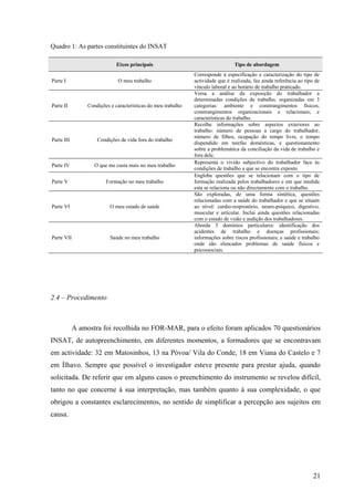 21
Quadro 1: As partes constituintes do INSAT
Eixos principais Tipo de abordagem
Parte I O meu trabalho
Corresponde à especificação e caracterização do tipo de
actividade que é realizada, faz ainda referência ao tipo de
vínculo laboral e ao horário de trabalho praticado.
Parte II Condições e características do meu trabalho
Versa a análise da exposição do trabalhador a
determinadas condições de trabalho, organizadas em 3
categorias: ambiente e constrangimentos físicos;
constrangimentos organizacionais e relacionais; e
características do trabalho.
Parte III Condições de vida fora do trabalho
Recolhe informações sobre aspectos exteriores ao
trabalho: número de pessoas a cargo do trabalhador,
número de filhos, ocupação do tempo livre, o tempo
dispendido em tarefas domésticas, e questionamento
sobre a problemática da conciliação da vida de trabalho e
fora dele.
Parte IV O que me custa mais no meu trabalho
Representa o vivido subjectivo do trabalhador face às
condições de trabalho a que se encontra exposto.
Parte V Formação no meu trabalho
Engloba questões que se relacionam com o tipo de
formação realizada pelos trabalhadores e em que medida
esta se relaciona ou não directamente com o trabalho.
Parte VI O meu estado de saúde
São exploradas, de uma forma sintética, questões
relacionadas com a saúde do trabalhador e que se situam
ao nível: cardio-respiratório, neuro-psíquico, digestivo,
muscular e articular. Inclui ainda questões relacionadas
com o estado de visão e audição dos trabalhadores.
Parte VII Saúde no meu trabalho
Aborda 3 domínios particulares: identificação dos
acidentes de trabalho e doenças profissionais;
informações sobre riscos profissionais; e saúde e trabalho
onde são elencados problemas de saúde físicos e
psicossociais.
2.4 – Procedimento
A amostra foi recolhida no FOR-MAR, para o efeito foram aplicados 70 questionários
INSAT, de autopreenchimento, em diferentes momentos, a formadores que se encontravam
em actividade: 32 em Matosinhos, 13 na Póvoa/ Vila do Conde, 18 em Viana do Castelo e 7
em Ílhavo. Sempre que possível o investigador esteve presente para prestar ajuda, quando
solicitada. De referir que em alguns casos o preenchimento do instrumento se revelou difícil,
tanto no que concerne à sua interpretação, mas também quanto à sua complexidade, o que
obrigou a constantes esclarecimentos, no sentido de simplificar a percepção aos sujeitos em
causa.
 