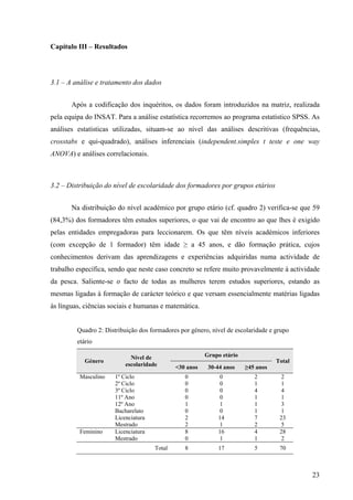 23
Capítulo III – Resultados
3.1 – A análise e tratamento dos dados
Após a codificação dos inquéritos, os dados foram introduzidos na matriz, realizada
pela equipa do INSAT. Para a análise estatística recorremos ao programa estatístico SPSS. As
análises estatísticas utilizadas, situam-se ao nível das análises descritivas (frequências,
crosstabs e qui-quadrado), análises inferenciais (independent.simples t teste e one way
ANOVA) e análises correlacionais.
3.2 – Distribuição do nível de escolaridade dos formadores por grupos etários
Na distribuição do nível académico por grupo etário (cf. quadro 2) verifica-se que 59
(84,3%) dos formadores têm estudos superiores, o que vai de encontro ao que lhes é exigido
pelas entidades empregadoras para leccionarem. Os que têm níveis académicos inferiores
(com excepção de 1 formador) têm idade ≥ a 45 anos, e dão formação prática, cujos
conhecimentos derivam das aprendizagens e experiências adquiridas numa actividade de
trabalho específica, sendo que neste caso concreto se refere muito provavelmente à actividade
da pesca. Saliente-se o facto de todas as mulheres terem estudos superiores, estando as
mesmas ligadas à formação de carácter teórico e que versam essencialmente matérias ligadas
às línguas, ciências sociais e humanas e matemática.
Quadro 2: Distribuição dos formadores por género, nível de escolaridade e grupo
etário
Grupo etário
Género
Nível de
escolaridade <30 anos 30-44 anos ≥45 anos
Total
Masculino 1º Ciclo
2º Ciclo
3º Ciclo
11º Ano
12º Ano
Bacharelato
Licenciatura
Mestrado
0
0
0
0
1
0
2
2
0
0
0
0
1
0
14
1
2
1
4
1
1
1
7
2
2
1
4
1
3
1
23
5
Feminino Licenciatura
Mestrado
8
0
16
1
4
1
28
2
Total 8 17 5 70
 