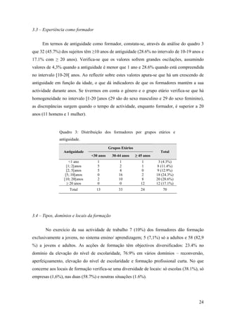 24
3.3 – Experiência como formador
Em termos de antiguidade como formador, constata-se, através da análise do quadro 3
que 32 (45.7%) dos sujeitos têm ≥10 anos de antiguidade (28.6% no intervalo de 10-19 anos e
17.1% com ≥ 20 anos). Verifica-se que os valores sofrem grandes oscilações, assumindo
valores de 4,3% quando a antiguidade é menor que 1 ano e 28.6% quando está compreendida
no intervalo [10-20[ anos. Ao reflectir sobre estes valores apura-se que há um crescendo de
antiguidade em função da idade, o que dá indicadores de que os formadores mantém a sua
actividade durante anos. Se tivermos em conta o género e o grupo etário verifica-se que há
homogeneidade no intervalo [1-20 [anos (29 são do sexo masculino e 29 do sexo feminino),
as discrepâncias surgem quando o tempo de actividade, enquanto formador, é superior a 20
anos (11 homens e 1 mulher).
Quadro 3: Distribuição dos formadores por grupos etários e
antiguidade.
Grupos Etários
Antiguidade
<30 anos 30-44 anos ≥ 45 anos
Total
<1 ano
[1; 2[anos
[2; 5[anos
[5; 10[anos
[10; 20[anos
≥ 20 anos
1
5
5
0
2
0
1
2
4
16
10
0
1
1
0
2
8
12
3 (4.3%)
8 (11.4%)
9 (12.9%)
18 (24.3%)
20 (28.6%)
12 (17.1%)
Total 13 33 24 70
3.4 – Tipos, domínios e locais da formação
No exercício da sua actividade de trabalho 7 (10%) dos formadores dão formação
exclusivamente a jovens, no sistema ensino/ aprendizagem; 5 (7,1%) só a adultos e 58 (82,9
%) a jovens e adultos. As acções de formação têm objectivos diversificados: 23.4% no
domínio da elevação do nível de escolaridade, 76.9% em vários domínios – reconversão,
aperfeiçoamento, elevação do nível de escolaridade e formação profissional curta. No que
concerne aos locais de formação verifica-se uma diversidade de locais: só escolas (38.1%), só
empresas (1,6%), nas duas (58.7%) e noutras situações (1.6%).
 