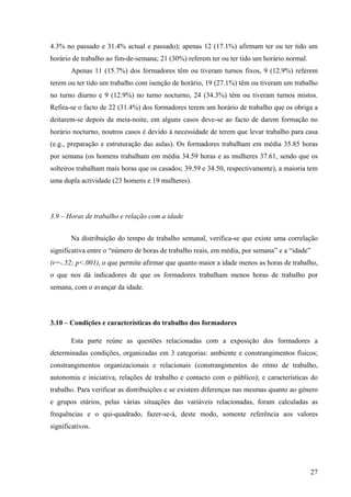 27
4.3% no passado e 31.4% actual e passado); apenas 12 (17.1%) afirmam ter ou ter tido um
horário de trabalho ao fim-de-semana; 21 (30%) referem ter ou ter tido um horário normal.
Apenas 11 (15.7%) dos formadores têm ou tiveram turnos fixos, 9 (12.9%) referem
terem ou ter tido um trabalho com isenção de horário, 19 (27.1%) têm ou tiveram um trabalho
no turno diurno e 9 (12.9%) no turno nocturno, 24 (34.3%) têm ou tiveram turnos mistos.
Refira-se o facto de 22 (31.4%) dos formadores terem um horário de trabalho que os obriga a
deitarem-se depois da meia-noite, em alguns casos deve-se ao facto de darem formação no
horário nocturno, noutros casos é devido à necessidade de terem que levar trabalho para casa
(e.g., preparação e estruturação das aulas). Os formadores trabalham em média 35.85 horas
por semana (os homens trabalham em média 34.59 horas e as mulheres 37.61, sendo que os
solteiros trabalham mais horas que os casados; 39.59 e 34.50, respectivamente), a maioria tem
uma dupla actividade (23 homens e 19 mulheres).
3.9 – Horas de trabalho e relação com a idade
Na distribuição do tempo de trabalho semanal, verifica-se que existe uma correlação
significativa entre o “número de horas de trabalho reais, em média, por semana” e a “idade”
(r=-.52; p<.001), o que permite afirmar que quanto maior a idade menos as horas de trabalho,
o que nos dá indicadores de que os formadores trabalham menos horas de trabalho por
semana, com o avançar da idade.
3.10 – Condições e características do trabalho dos formadores
Esta parte reúne as questões relacionadas com a exposição dos formadores a
determinadas condições, organizadas em 3 categorias: ambiente e constrangimentos físicos;
constrangimentos organizacionais e relacionais (constrangimentos do ritmo de trabalho,
autonomia e iniciativa, relações de trabalho e contacto com o público); e características do
trabalho. Para verificar as distribuições e se existem diferenças nas mesmas quanto ao género
e grupos etários, pelas várias situações das variáveis relacionadas, foram calculadas as
frequências e o qui-quadrado, fazer-se-á, deste modo, somente referência aos valores
significativos.
 