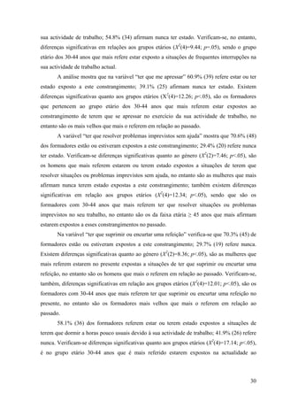 30
sua actividade de trabalho; 54.8% (34) afirmam nunca ter estado. Verificam-se, no entanto,
diferenças significativas em relações aos grupos etários (X2
(4)=9.44; p=.05), sendo o grupo
etário dos 30-44 anos que mais refere estar exposto a situações de frequentes interrupções na
sua actividade de trabalho actual.
A análise mostra que na variável “ter que me apressar” 60.9% (39) refere estar ou ter
estado exposto a este constrangimento; 39.1% (25) afirmam nunca ter estado. Existem
diferenças significativas quanto aos grupos etários (X2
(4)=12.26; p<.05), são os formadores
que pertencem ao grupo etário dos 30-44 anos que mais referem estar expostos ao
constrangimento de terem que se apressar no exercício da sua actividade de trabalho, no
entanto são os mais velhos que mais o referem em relação ao passado.
A variável “ter que resolver problemas imprevistos sem ajuda” mostra que 70.6% (48)
dos formadores estão ou estiveram expostos a este constrangimento; 29.4% (20) refere nunca
ter estado. Verificam-se diferenças significativas quanto ao género (X2
(2)=7.46; p<.05), são
os homens que mais referem estarem ou terem estado expostos a situações de terem que
resolver situações ou problemas imprevistos sem ajuda, no entanto são as mulheres que mais
afirmam nunca terem estado expostas a este constrangimento; também existem diferenças
significativas em relação aos grupos etários (X2
(4)=12.34; p<.05), sendo que são os
formadores com 30-44 anos que mais referem ter que resolver situações ou problemas
imprevistos no seu trabalho, no entanto são os da faixa etária ≥ 45 anos que mais afirmam
estarem expostos a esses constrangimentos no passado.
Na variável “ter que suprimir ou encurtar uma refeição” verifica-se que 70.3% (45) de
formadores estão ou estiveram expostos a este constrangimento; 29.7% (19) refere nunca.
Existem diferenças significativas quanto ao género (X2
(2)=8.36; p<.05), são as mulheres que
mais referem estarem no presente expostas a situações de ter que suprimir ou encurtar uma
refeição, no entanto são os homens que mais o referem em relação ao passado. Verificam-se,
também, diferenças significativas em relação aos grupos etários (X2
(4)=12.01; p<.05), são os
formadores com 30-44 anos que mais referem ter que suprimir ou encurtar uma refeição no
presente, no entanto são os formadores mais velhos que mais o referem em relação ao
passado.
58.1% (36) dos formadores referem estar ou terem estado expostos a situações de
terem que dormir a horas pouco usuais devido à sua actividade de trabalho; 41.9% (26) refere
nunca. Verificam-se diferenças significativas quanto aos grupos etários (X2
(4)=17.14; p<.05),
é no grupo etário 30-44 anos que é mais referido estarem expostos na actualidade ao
 