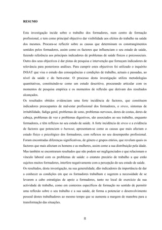 II
RESUMO
Esta investigação incide sobre o trabalho dos formadores, num centro de formação
profissional, e tem como principal objectivo dar visibilidade aos efeitos do trabalho na saúde
dos mesmos. Procura-se reflectir sobre as causas que determinam os constrangimentos
sentidos pelos formadores, assim como os factores que influenciam o seu estado de saúde,
fazendo referência aos principais indicadores de problemas de saúde físicos e psicossociais.
Outro dos seus objectivos é dar pistas de pesquisa e intervenção que forneçam indicadores de
relevância para posteriores análises. Para cumprir estes objectivos foi utilizado o inquérito
INSAT que visa o estudo das consequências e condições de trabalho, actuais e passadas, ao
nível da saúde e do bem-estar. O processo desta investigação utiliza metodologias
quantitativas, constituindo-se como um estudo descritivo, procurando articular com os
momentos de pesquisa empírica e os momentos de reflexão que derivam dos resultados
alcançados.
Os resultados obtidos evidenciam uma forte incidência de factores, que constituem
indicadores preocupantes de mal-estar profissional dos formadores, o stress, sintomas de
irritabilidade, fadiga geral, problemas de sono, problemas nervosos, dores de costas, dores de
cabeça, problemas de voz e problemas digestivos, são associados ao seu trabalho, enquanto
formadores, e têm reflexos no seu estado de saúde. A forte incidência de stress e a evidência
de factores que potenciem o burnout, apresentam-se como as causas que mais afectam o
estado físico e psicológico dos formadores, com reflexos no seu desempenho profissional.
Foram encontradas diferenças significativas, de género e grupos etários, que revelam quais os
factores que mais afectam os homens e as mulheres, assim como a sua distribuição pela idade.
Mas também se encontraram resultados que não podem ser negligenciados e que relacionam o
vínculo laboral com os problemas de saúde: o estatuto precário de trabalho a que estão
sujeitos muitos formadores, interfere negativamente com a percepção do seu estado de saúde.
Os resultados, desta investigação, na sua generalidade, dão indicadores da importância de dar
a conhecer as condições em que os formadores trabalham e sugerem a necessidade de se
levarem a cabo estratégias de apoio a formadores, tanto no local de exercício da sua
actividade de trabalho, como em contextos específicos de formação no sentido de permitir
uma reflexão sobre o seu trabalho e a sua saúde, de forma a potenciar o desenvolvimento
pessoal destes trabalhadores ao mesmo tempo que se aumenta a margem de manobra para a
transformação das situações.
 