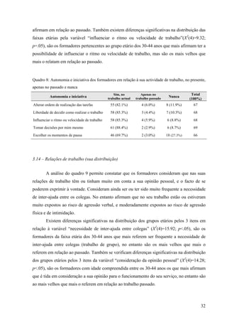 32
afirmam em relação ao passado. Também existem diferenças significativas na distribuição das
faixas etárias pela variável “influenciar o ritmo ou velocidade de trabalho”(X2
(4)=9.32;
p=.05), são os formadores pertencentes ao grupo etário dos 30-44 anos que mais afirmam ter a
possibilidade de influenciar o ritmo ou velocidade de trabalho, mas são os mais velhos que
mais o relatam em relação ao passado.
Quadro 8: Autonomia e iniciativa dos formadores em relação à sua actividade de trabalho, no presente,
apenas no passado e nunca
Autonomia e iniciativa
Sim, no
trabalho actual
Apenas no
trabalho passado
Nunca
Total
(100%)
Alterar ordem de realização das tarefas 55 (82.1%) 4 (6.0%) 8 (11.9%) 67
Liberdade de decidir como realizar o trabalho 58 (85.3%) 3 (4.4%) 7 (10.3%) 68
Influenciar o ritmo ou velocidade de trabalho 58 (85.3%) 4 (5.9%) 6 (8.8%) 68
Tomar decisões por mim mesmo 61 (88.4%) 2 (2.9%) 6 (8.7%) 69
Escolher os momentos de pausa 46 (69.7%) 2 (3.0%) 18 (27.3%) 66
3.14 – Relações de trabalho (sua distribuição)
A análise do quadro 9 permite constatar que os formadores consideram que nas suas
relações de trabalho têm ou tinham muito em conta a sua opinião pessoal, e o facto de se
poderem exprimir à vontade. Consideram ainda ser ou ter sido muito frequente a necessidade
de inter-ajuda entre os colegas. No entanto afirmam que no seu trabalho estão ou estiveram
muito expostos ao risco de agressão verbal, e moderadamente expostos ao risco de agressão
física e de intimidação.
Existem diferenças significativas na distribuição dos grupos etários pelos 3 itens em
relação à variável “necessidade de inter-ajuda entre colegas” (X2
(4)=15.92; p<.05), são os
formadores da faixa etária dos 30-44 anos que mais referem ser frequente a necessidade de
inter-ajuda entre colegas (trabalho de grupo), no entanto são os mais velhos que mais o
referem em relação ao passado. Também se verificam diferenças significativas na distribuição
dos grupos etários pelos 3 itens da variável “consideração da opinião pessoal” (X2
(4)=14.28;
p<.05), são os formadores com idade compreendida entre os 30-44 anos os que mais afirmam
que é tida em consideração a sua opinião para o funcionamento do seu serviço, no entanto são
ao mais velhos que mais o referem em relação ao trabalho passado.
 