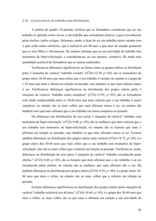 34
3.16 – Características do trabalho (sua distribuição)
A análise do quadro 10 permite verificar que os formadores consideram que no seu
trabalho se aprende coisas novas, é um trabalho que consideram criativo, e que é reconhecido
pelas chefias e pelos colegas. Salientam, ainda, o facto de ser um trabalho muito variado com
o qual estão muito satisfeitos, que é realizável aos 60 anos e que mais de metade gostariam
que os seus filhos o efectuassem. No entanto afirmam que na sua actividade de trabalho têm
momentos de hiper-solicitação, e consideram-na, na sua maioria, complexa. Há ainda uma
quantidade aceitável de formadores que se sentem explorados.
Verificam-se diferenças significativas na forma como os grupos etários se distribuem
pelas 3 situações da variável “trabalho variado” (X2
(4)=12.70; p<.05), são os formadores do
grupo etário 30-44 anos que mais refere que o seu trabalho é variado, no entanto é o grupo de
≥ 45 anos que mais o afirma em relação ao passado, mas também os que mais referem nunca
o ser. Verificam-se diferenças significativas na distribuição dos grupos etários pelas 3
situações da variável “trabalho muito complexo” (X2
(4)=13.91; p<.05), são os formadores
com idade compreendida entre os 30-44 anos que mais referem que o seu trabalho é muito
complexo, no entanto são os mais velhos que mais afirmam nunca o ser, no entanto são
também estes que mais afirmam que o seu trabalho era muito complexo no passado.
Há diferenças nas distribuições do sexo pelas 3 situações da variável “trabalho com
momentos de hiper-solicitação” (X2
(2)=9.48; p<.05), são as mulheres que mais referem que o
seu trabalho tem momentos de hiper-solicitação, no entanto são os homens que mais o
afirmam em relação ao passado, mas também os que mais afirmam nunca os ter. Existem
também diferenças na distribuição dos grupos etários pela variável (X2
(4)=18.75; p<.05), é o
grupo etário dos 30-44 anos que mais refere que o seu trabalho tem momentos de hiper-
solicitação, mas são os mais velhos que o referem em relação ao passado. Verificam-se, ainda,
diferenças na distribuição do sexo pelas 3 situações da variável “trabalho reconhecido pelas
chefias ” (X2
(2)=6.65; p<.05), são os homens que mais afirmam que o seu trabalho é ou era
reconhecido pelas chefias, no entanto são as mulheres que mais afirmam não o ser. Há
também diferenças na distribuição por grupos etários (X2
(4)=9.35; p=.05), é o grupo etário 30-
44 anos que mais o refere, no entanto são os mais velhos que o referem em relação ao
passado.
Existem diferenças significativas na distribuição dos grupos etários pelas situações da
variável “trabalho realizável aos 60 anos” (X2
(4)=10.64; p<.05), é o grupo dos 30-44 anos que
mais o refere, os mais velhos são os que mais o afirmam em relação à sua actividade de
 