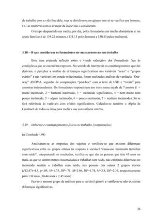36
de trabalho com a vida fora dele, mas se dividirmos por género isso só se verifica nos homens,
i.e., as mulheres com o avançar da idade não o consideram.
O tempo despendido em média, por dia, pelos formadores em tarefas domésticas e/ ou
apoio familiar é de 139.22 minutos, (131.13 pelos homens e 150.13 pelas mulheres).
3.18 – O que consideram os formadores ser mais penoso na seu trabalho
Este item pretende reflectir sobre o vivido subjectivo dos formadores face às
condições a que se encontram expostos. No sentido de interpretar os constrangimentos que daí
derivam, e perceber a análise de diferenças significativas nas variáveis “sexo” e “grupos
etários” e nas variáveis em estudo relacionadas, foram realizadas análises de variância “One-
way” ANOVA, seguidas de comparações “post-hoc” com o teste de LSD e “t-tests” para
amostras independentes. Os formadores responderam aos itens numa escala de 7 pontos (1 =
muito incómodo, 2 = bastante incómodo, 3 = incómodo significativo, 4 = nem muito nem
pouco incómodo, 5 = algum incómodo, 6 = pouco incómodo, 7 = nenhum incómodo). Só se
fará referência às variáveis com efeitos significativos. Calculou-se também o Alpha de
Cronbach de todos os itens para medir a sua consistência interna.
3.19 – Ambiente e constrangimentos físicos no trabalho (comparações)
(α Cronbach =.98)
Analisaram-se as respostas dos sujeitos e verificou-se que existem diferenças
significativas entre os grupos etários na resposta à variável “causa-me incómodo trabalhar
com ruído”, interpretando os resultados, verifica-se que são as pessoas que têm 45 anos ou
mais, as que se sentem menos incomodadas a trabalhar com ruído, não existindo diferenças no
incómodo sentido a trabalhar com ruído, nas pessoas dos outros 2 grupos etários
(F(2,47)=4.3, p<.05; M=1.75, DP=.71, M=2.46, DP=1.74, M=3.8, DP=2.36, respectivamente
para <30 anos, 30-44 anos e ≥ 45 anos).
Fez-se o mesmo grupo de análises para a variável género e verificou-se não existirem
diferenças significativas.
 