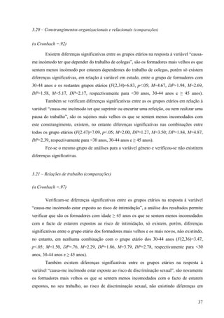 37
3.20 – Constrangimentos organizacionais e relacionais (comparações)
(α Cronbach =.92)
Existem diferenças significativas entre os grupos etários na resposta à variável “causa-
me incómodo ter que depender do trabalho de colegas”, são os formadores mais velhos os que
sentem menos incómodo por estarem dependentes do trabalho de colegas, porém só existem
diferenças significativas, em relação à variável em estudo, entre o grupo de formadores com
30-44 anos e os restantes grupos etários (F(2,34)=6.83, p<.05; M=4.67, DP=1.94, M=2.69,
DP=1.58, M=5.17, DP=2.17, respectivamente para <30 anos, 30-44 anos e ≥ 45 anos).
Também se verificam diferenças significativas entre as os grupos etários em relação à
variável “causa-me incómodo ter que suprimir ou encurtar uma refeição, ou nem realizar uma
pausa do trabalho”, são os sujeitos mais velhos os que se sentem menos incomodados com
este constrangimento, existem, no entanto diferenças significativas nas combinações entre
todos os grupo etários (F(2.47)=7.09, p<.05; M=2.00, DP=1.27, M=3.50; DP=1.84, M=4.87,
DP=2.39, respectivamente para <30 anos, 30-44 anos e ≥ 45 anos).
Fez-se o mesmo grupo de análises para a variável género e verificou-se não existirem
diferenças significativas.
3.21 – Relações de trabalho (comparações)
(α Cronbach =.97)
Verificam-se diferenças significativas entre os grupos etários na resposta à variável
“causa-me incómodo estar exposto ao risco de intimidação”, a análise dos resultados permite
verificar que são os formadores com idade ≥ 45 anos os que se sentem menos incomodados
com o facto de estarem expostos ao risco de intimidação, só existem, porém, diferenças
significativas entre o grupo etário dos formadores mais velhos e os mais novos, não existindo,
no entanto, em nenhuma combinação com o grupo etário dos 30-44 anos (F(2,36)=3.47,
p<.05; M=1.50, DP=.76, M=2.29, DP=1.86, M=3.79, DP=2.78, respectivamente para <30
anos, 30-44 anos e ≥ 45 anos).
Também existem diferenças significativas entre os grupos etários na resposta à
variável “causa-me incómodo estar exposto ao risco de discriminação sexual”, são novamente
os formadores mais velhos os que se sentem menos incomodados com o facto de estarem
expostos, no seu trabalho, ao risco de discriminação sexual, não existindo diferenças em
 