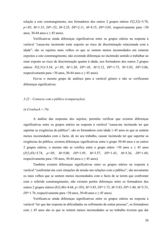 38
relação a este constrangimento, nos formadores dos outros 2 grupos etários F(2,32)=3.70,
p<.05; M=1.33, DP=.52, M=2.25, DP=2.11, M=4.15, DP=3.05, respectivamente para <30
anos, 30-44 anos e ≥ 45 anos).
Verificam-se ainda diferenças significativas entre os grupos etários na resposta à
variável “causa-me incómodo estar exposto ao risco de discriminação relacionada com a
idade”, são os sujeitos mais velhos os que se sentem menos incomodados em estarem
expostos a este constrangimento, não existindo diferenças no incómodo sentido a trabalhar ao
estar exposto ao risco de discriminação quanto à idade, nos formadores dos outros 2 grupos
etários F(2,31)=3.54, p<.05; M=1.20, DP=.45, M=2.12, DP=1.73, M=3.92, DP=3.06,
respectivamente para <30 anos, 30-44 anos e ≥ 45 anos).
Fez-se o mesmo grupo de análises para a variável género e não se verificaram
diferenças significativas.
3.22 – Contacto com o público (comparações)
(α Cronbach =.76)
A análise das respostas dos sujeitos, permitiu verificar que existem diferenças
significativas entre os grupos etários na resposta à variável “causa-me incómodo ter que
suportar as exigências do público”, são os formadores com idade ≥ 45 anos os que se sentem
menos incomodados com o facto, de no seu trabalho, causar incómodo ter que suportar as
exigências do público, existem diferenças significativas entre o grupo 30-44 anos e os outros
2 grupos etários, o mesmo não se verifica entre o grupo etário <30 anos e ≥ 45 anos
(F(2,43(=5.74, p<.05; M=5.00, DP=1.95, M=3.57, DP=1.43, M=5.36, DP=1.69,
respectivamente para <30 anos, 30-44 anos e ≥ 45 anos).
Também existem diferenças significativas entre os grupos etários na resposta à
variável “confrontar-me com situações de tensão nas relações com o público”, são novamente
os mais velhos que se sentem menos incomodados com o facto de se terem que confrontar
com o referido constrangimento, não existem porém diferenças entre os formadores dos
outros 2 grupos etários (F(2,48)=4.68, p<.05); M=3.85, DP=1.73, M=3.83, DP=1.40, M=5.33,
DP=1.76, respectivamente para <30 anos, 30-44 anos e ≥ 45 anos).
Verificam-se ainda diferenças significativas entre os grupos etários na resposta à
variável “ter que dar resposta às dificuldades ou sofrimento de outras pessoas”, os formadores
com ≥ 45 anos são os que se sentem menos incomodados se no trabalho tiverem que dar
 