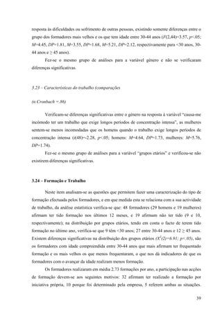 39
resposta às dificuldades ou sofrimento de outras pessoas, existindo somente diferenças entre o
grupo dos formadores mais velhos e os que tem idade entre 30-44 anos (F(2,44)=3.57, p<.05;
M=4.45, DP=1.81, M=3.55, DP=1.68, M=5.21, DP=2.12, respectivamente para <30 anos, 30-
44 anos e ≥ 45 anos).
Fez-se o mesmo grupo de análises para a variável género e não se verificaram
diferenças significativas.
3.23 – Características do trabalho (comparações
(α Cronbach =.86)
Verificam-se diferenças significativas entre o género na resposta à variável “causa-me
incómodo ter um trabalho que exige longos períodos de concentração intensa”, as mulheres
sentem-se menos incomodadas que os homens quando o trabalho exige longos períodos de
concentração intensa (t(48)=-2.28, p<.05; homens: M=4.64, DP=1.73, mulheres: M=5.76,
DP=1.74).
Fez-se o mesmo grupo de análises para a variável “grupos etários” e verificou-se não
existirem diferenças significativas.
3.24 – Formação e Trabalho
Neste item analisam-se as questões que permitem fazer uma caracterização do tipo de
formação efectuada pelos formadores, e em que medida esta se relaciona com a sua actividade
de trabalho, da análise estatística verifica-se que: 48 formadores (29 homens e 19 mulheres)
afirmam ter tido formação nos últimos 12 meses, e 19 afirmam não ter tido (9 e 10,
respectivamente); na distribuição por grupos etários, tendo em conta o facto de terem tido
formação no último ano, verifica-se que 9 têm <30 anos; 27 entre 30-44 anos e 12 ≥ 45 anos.
Existem diferenças significativas na distribuição dos grupos etários (X2
(2)=6.91; p<.05), são
os formadores com idade compreendida entre 30-44 anos que mais afirmam ter frequentado
formação e os mais velhos os que menos frequentaram, o que nos dá indicadores de que os
formadores com o avançar da idade realizam menos formação.
Os formadores realizaram em média 2.73 formações por ano, a participação nas acções
de formação devem-se aos seguintes motivos: 32 afirmam ter realizado a formação por
iniciativa própria, 10 porque foi determinado pela empresa, 5 referem ambas as situações.
 