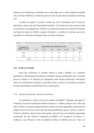 40
Segundo estes profissionais a formação estava relacionada com: a actual situação de trabalho
(18), um futuro trabalho (2), interesses gerais (5), mais do que uma das alternativas anteriores
(23).
A análise do quadro 11 permite verificar que são os formadores com 5-9 anos de
experiência, aqueles que mais frequentaram formação. Se tivermos em conta o mesmo tempo
de experiência, por agrupamento, verifica-se um decréscimo gradual das acções de formação,
em função do tempo de trabalho, enquanto formadores, a tendência é, portanto, que com a
experiência os formadores participam menos em acções formativas.
Quadro 11: Distribuição da formação em função dos anos de experiência enquanto formador
Experiência como formador em anosFormação nos
últimos 12 meses < 1 ano [1-2[ [2-5[ [5-10[ [10-20[ ≥ 20
Total
Sim 2 7 7 14 11 7 48
Não 1 1 2 13 8 4 19
Total 3 8 9 17 9 11 67
3.25 – Saúde no Trabalho
Nesta fase, analisam-se as questões relativas à saúde e trabalho, em 3 domínios
particulares: a identificação dos acidentes de trabalho e doenças profissionais, que o formador
possa ter sofrido ou as situações que deflagraram numa doença profissional; informações
sobre riscos profissionais, protecção e prevenção contra os mesmos; e por último as questões
de saúde relacionadas com problemas físicos e psicossociais.
3.26 – Acidentes de trabalho e doenças profissionais
Ao analisarmos a variável “tive já um acidente de trabalho” verificamos que apenas 7
formadores tiveram um acidente de trabalho (6 homens e 1 mulher), sendo os mais velhos que
mais o referem, no entanto ninguém afirma ter ficado com uma incapacidade reconhecida. Em
relação ao facto de terem ou terem tido uma doença profissional, apenas 1 homem o refere (≥
45 anos) e identifica a doença como sendo gastrite, mas não ficou com nenhuma incapacidade
reconhecida. No que concerne à abstenção ao trabalho, só 9 formadores (4 homens e 5
mulheres) é que afirmam ter tido necessidade de faltar ao trabalho mais que 3 dias, nos
 