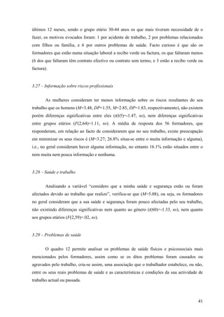 41
últimos 12 meses, sendo o grupo etário 30-44 anos os que mais tiveram necessidade de o
fazer, os motivos evocados foram: 1 por acidente de trabalho, 2 por problemas relacionados
com filhos ou família, e 6 por outros problemas de saúde. Facto curioso é que são os
formadores que estão numa situação laboral a recibo verde ou factura, os que faltaram menos
(6 dos que faltaram têm contrato efectivo ou contrato sem termo, e 3 estão a recibo verde ou
factura).
3.27 – Informação sobre riscos profissionais
As mulheres consideram ter menos informação sobre os riscos resultantes do seu
trabalho que os homens (M=3.48, DP=1.55, M=2.85, DP=1.83, respectivamente), não existem
porém diferenças significativas entre eles (t(65)=-1.47, ns), nem diferenças significativas
entre grupos etários (F(2,64)=1.11, ns). A média de resposta dos 56 formadores, que
responderam, em relação ao facto de considerarem que no seu trabalho, existe preocupação
em minimizar os seus riscos é (M=3.27; 26.8% situa-se entre o muita informação e alguma),
i.e., no geral consideram haver alguma informação, no entanto 16.1% estão situados entre o
nem muita nem pouca informação e nenhuma.
3.28 – Saúde e trabalho
Analisando a variável “considero que a minha saúde e segurança estão ou foram
afectados devido ao trabalho que realizo”, verifica-se que (M=5.08), ou seja, os formadores
no geral consideram que a sua saúde e segurança foram pouco afectadas pelo seu trabalho,
não existindo diferenças significativas nem quanto ao género (t(60)=-1.33, ns), nem quanto
aos grupos etários (F(2,59)=.02, ns).
3.29 – Problemas de saúde
O quadro 12 permite analisar os problemas de saúde físicos e psicossociais mais
mencionados pelos formadores, assim como se os ditos problemas foram causados ou
agravados pelo trabalho, cria-se assim, uma associação que o trabalhador estabelece, ou não,
entre os seus reais problemas de saúde e as características e condições da sua actividade de
trabalho actual ou passada.
 