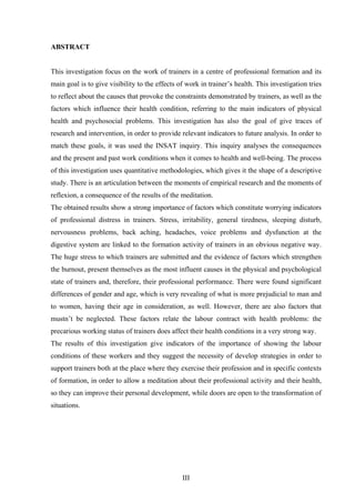 III
ABSTRACT
This investigation focus on the work of trainers in a centre of professional formation and its
main goal is to give visibility to the effects of work in trainer’s health. This investigation tries
to reflect about the causes that provoke the constraints demonstrated by trainers, as well as the
factors which influence their health condition, referring to the main indicators of physical
health and psychosocial problems. This investigation has also the goal of give traces of
research and intervention, in order to provide relevant indicators to future analysis. In order to
match these goals, it was used the INSAT inquiry. This inquiry analyses the consequences
and the present and past work conditions when it comes to health and well-being. The process
of this investigation uses quantitative methodologies, which gives it the shape of a descriptive
study. There is an articulation between the moments of empirical research and the moments of
reflexion, a consequence of the results of the meditation.
The obtained results show a strong importance of factors which constitute worrying indicators
of professional distress in trainers. Stress, irritability, general tiredness, sleeping disturb,
nervousness problems, back aching, headaches, voice problems and dysfunction at the
digestive system are linked to the formation activity of trainers in an obvious negative way.
The huge stress to which trainers are submitted and the evidence of factors which strengthen
the burnout, present themselves as the most influent causes in the physical and psychological
state of trainers and, therefore, their professional performance. There were found significant
differences of gender and age, which is very revealing of what is more prejudicial to man and
to women, having their age in consideration, as well. However, there are also factors that
mustn’t be neglected. These factors relate the labour contract with health problems: the
precarious working status of trainers does affect their health conditions in a very strong way.
The results of this investigation give indicators of the importance of showing the labour
conditions of these workers and they suggest the necessity of develop strategies in order to
support trainers both at the place where they exercise their profession and in specific contexts
of formation, in order to allow a meditation about their professional activity and their health,
so they can improve their personal development, while doors are open to the transformation of
situations.
 