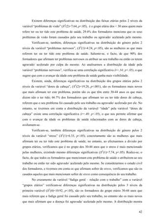 42
Existem diferenças significativas na distribuição das faixas etárias pelos 2 níveis da
variável “problemas de visão” (X2
(2)=7.64, p<.05), é o grupo etário dos < 30 anos quem mais
refere ter ou ter tido este problema de saúde, 29.4% dos formadores menciona que os seus
problemas de visão foram causados pelo seu trabalho ou agravado/ acelerado pelo mesmo.
Verificam-se, também, diferenças significativas na distribuição do género pelos 2
níveis da variável “problemas nervosos”, (X2
(1)=4.24, p<.05), são as mulheres as que mais
referem ter ou ter tido este problema de saúde. Saliente-se, o facto, de que 90% dos
formadores que afirmam ter problemas nervosos os atribuir ao seu trabalho ou então os terem
agravado/ acelerado por culpa do mesmo. Ao analisarmos a distribuição da idade pela
variável “problemas nervosos”, verifica-se uma correlação significativa (r=.34; p<.05), o que
sugere que com o avançar da idade este problema de saúde ganha mais visibilidade.
Existem, ainda, diferenças significativas na distribuição dos grupos etários pelos 2
níveis da variável “dores de cabeça”, (X2
(2)=19.28, p<.001), são os formadores mais novos
que mais afirmam ter este problema, porém são os que têm entre 30-44 anos os que mais
dizem não o ter tido; 66.7% dos formadores que afirmam ter ou ter tido dores de cabeça,
referem que o seu problema foi causado pelo seu trabalho ou agravado/ acelerado por ele. No
entanto, se tivermos em conta a distribuição da variável “idade” pela variável “dores de
cabeça” existe uma correlação significativa (r=.40; p<.05), o que nos permite afirmar que
com o avançar da idade os problemas de saúde relacionados com as dores de cabeça,
avolumam-se.
Verificam-se, também diferenças significativas na distribuição do género pelos 2
níveis da variável “stress” (X2
(1)=6.33, p<.05), concretamente são as mulheres que mais
afirmam ter ou ter tido este problema de saúde, no entanto, ao efectuarmos a divisão por
grupos etários, verificamos que é no grupo dos 30-44 anos que o stress é mais mencionado
pelas mulheres, existindo mesmo diferenças significativas (X2
(1)=7.74, p<.05). Realce-se, o
facto, de que todos os formadores que mencionam este problema de saúde o atribuírem ao seu
trabalho ou então ter sido agravado/ acelerado pelo mesmo. Se considerarmos o estado civil
dos formadores, e tivermos em conta os que afirmam sofrer de stress, verificamos que são os
casados aqueles que mais mencionam sofrer de stress como consequência do seu trabalho.
No cruzamento da variável “fadiga geral – relação com o trabalho” com a variável
“grupos etários” verificam-se diferenças significativas na distribuição pelos 3 níveis da
primeira variável (X2
(4)=10.92, p<.05), são os formadores do grupo etário 30-44 anos que
mais referem que a fadiga geral foi causado pelo seu trabalho, no entanto são os mais novos
que mais afirmam que a doença foi agravada/ acelerada pelo mesmo. A distribuição mostra
 