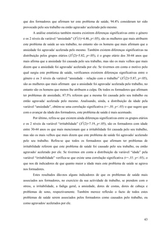 43
que dos formadores que afirmam ter este problema de saúde, 94.4% consideram ter sido
provocado pelo seu trabalho ou então agravado/ acelerado pelo mesmo.
A análise estatística também mostra existirem diferenças significativas entre o género
e os 2 níveis da variável “ansiedade” (X2
(1)=4.46, p<.05), são as mulheres que mais atribuem
este problema de saúde ao seu trabalho, no entanto são os homens que mais afirmam que a
ansiedade foi agravada/ acelerada pelo mesmo. Também existem diferenças significativas na
distribuição pelos grupos etários (X2
(2)=5.82, p=.05), é o grupo etário dos 30-44 anos que
mais afirma que a ansiedade foi causada pelo seu trabalho, mas são os mais velhos que mais
dizem que a ansiedade foi agravada/ acelerada por ele. Se tivermos em conta o motivo pelo
qual surgiu este problema de saúde, verificamos existirem diferenças significativas entre o
género e os 3 níveis da variável “ansiedade – relação com o trabalho” (X2
(2)=5.87, p=.05),
são as mulheres que mais afirmam que a ansiedade foi agravada/ acelerada pelo trabalho, no
entanto são os homens que menos lhe atribuem a culpa. De todos os formadores que afirmam
ter problemas de ansiedade, 87.5% referem que a mesma foi causada pelo seu trabalho ou
então agravada/ acelerada pelo mesmo. Analisando, ainda, a distribuição da idade pela
variável “ansiedade”, obtém-se uma correlação significativa (r=.38; p<.05) o que sugere que
com o avançar da idade dos formadores, este problema de saúde é mais acentuado.
Por último, refira-se que existem ainda diferenças significativas entre os grupos etários
e os 2 níveis da variável “irritabilidade” (X2
(2)=7.19, p<.05), são os formadores com idade
entre 30-44 anos os que mais mencionam que a irritabilidade foi causada pelo seu trabalho,
mas são os mais velhos que mais dizem que este problema de saúde foi agravado/ acelerado
pelo seu trabalho. Refira-se que todos os formadores que afirmam ter problemas de
irritabilidade referem que este problema de saúde foi causado pelo seu trabalho, ou então
agravado/ acelerado por ele. Se tivermos em conta a distribuição da variável “idade” pela
variável “irritabilidade” verifica-se que existe uma correlação significativa (r=.35; p<.05), o
que nos dá indicadores de que quanto maior a idade mais este problema de saúde se agrava
nos formadores.
Estes resultados dão-nos alguns indicadores de que os problemas de saúde mais
associados aos formadores, no exercício da sua actividade de trabalho, se prendem com o
stress, a irritabilidade, a fadiga geral, a ansiedade, dores de costas, dores de cabeça e
problemas de sono, respectivamente. Também merece reflexão o facto de todos estes
problemas de saúde serem associados pelos formadores como causados pelo trabalho, ou
como agravados/ acelerados por ele.
 