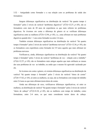 46
3.32 – Antiguidade como formador e a sua relação com os problemas de saúde dos
formadores
Surgem diferenças significativas na distribuição da variável “há quanto tempo é
formador” pelos 2 níveis da variável “problemas digestivos” (X2
(5)=12.27; p<.05), são os
formadores com mais de 20 anos de experiência os que mais referem ter problemas
digestivos. Se tivermos em conta a diferença de género só se verificam diferenças
significativas entre as mulheres (X2
(5)=12.94; p<.05), i.e., estas afirmam ter mais problemas
digestivos quando têm < 1 ano como formador ou entre 2-4 anos.
Também existem diferenças significativas na distribuição da variável “há quanto
tempo é formador” pelos 2 níveis da variável “problemas nervosos” (X2
(5)=12.36; p<.05), são
os formadores com experiência como formador de 5-9 anos aqueles que mais afirmam ter
problemas nervosos
Verificam-se, ainda, diferenças significativas na distribuição da variável “há quanto
tempo é formador” pelos 3 níveis da variável “problemas de voz – relação com o trabalho”
(X2
(6)=12.27; p=.05), são os formadores mais antigos aqueles que mais atribuem as causas
dos seus problemas de voz ao trabalho, ou então que o mesmo foi agravado/ acelerado por
ele.
Se tivermos em conta o género, só existem diferenças significativas na distribuição da
variável “há quanto tempo é formador” pelos 2 níveis da variável “dores de costas”
(X2
(4)=17.62; p<.05), só entre as mulheres, ou seja, são as formadoras com tempo de trabalho
entre 2-4 anos as que mais afirmam terem dores de costas.
Ainda nas diferenças de sexo, verificam-se diferenças significativas, só entre as
mulheres, na distribuição da variável “há quanto tempo é formador” pelos 2 níveis da variável
“dores de cabeça” (X2
(3)=8.10; p<.05), são as mulheres com tempo de trabalho, como
formadoras, entre 2-4 anos, as que mais consideram terem dores de cabeça.
 