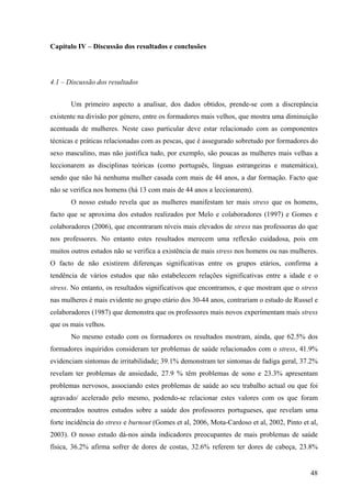 48
Capítulo IV – Discussão dos resultados e conclusões
4.1 – Discussão dos resultados
Um primeiro aspecto a analisar, dos dados obtidos, prende-se com a discrepância
existente na divisão por género, entre os formadores mais velhos, que mostra uma diminuição
acentuada de mulheres. Neste caso particular deve estar relacionado com as componentes
técnicas e práticas relacionadas com as pescas, que é assegurado sobretudo por formadores do
sexo masculino, mas não justifica tudo, por exemplo, são poucas as mulheres mais velhas a
leccionarem as disciplinas teóricas (como português, línguas estrangeiras e matemática),
sendo que não há nenhuma mulher casada com mais de 44 anos, a dar formação. Facto que
não se verifica nos homens (há 13 com mais de 44 anos a leccionarem).
O nosso estudo revela que as mulheres manifestam ter mais stress que os homens,
facto que se aproxima dos estudos realizados por Melo e colaboradores (1997) e Gomes e
colaboradores (2006), que encontraram níveis mais elevados de stress nas professoras do que
nos professores. No entanto estes resultados merecem uma reflexão cuidadosa, pois em
muitos outros estudos não se verifica a existência de mais stress nos homens ou nas mulheres.
O facto de não existirem diferenças significativas entre os grupos etários, confirma a
tendência de vários estudos que não estabelecem relações significativas entre a idade e o
stress. No entanto, os resultados significativos que encontramos, e que mostram que o stress
nas mulheres é mais evidente no grupo etário dos 30-44 anos, contrariam o estudo de Russel e
colaboradores (1987) que demonstra que os professores mais novos experimentam mais stress
que os mais velhos.
No mesmo estudo com os formadores os resultados mostram, ainda, que 62.5% dos
formadores inquiridos consideram ter problemas de saúde relacionados com o stress, 41.9%
evidenciam sintomas de irritabilidade; 39.1% demonstram ter sintomas de fadiga geral, 37.2%
revelam ter problemas de ansiedade, 27.9 % têm problemas de sono e 23.3% apresentam
problemas nervosos, associando estes problemas de saúde ao seu trabalho actual ou que foi
agravado/ acelerado pelo mesmo, podendo-se relacionar estes valores com os que foram
encontrados noutros estudos sobre a saúde dos professores portugueses, que revelam uma
forte incidência do stress e burnout (Gomes et al, 2006, Mota-Cardoso et al, 2002, Pinto et al,
2003). O nosso estudo dá-nos ainda indicadores preocupantes de mais problemas de saúde
física, 36.2% afirma sofrer de dores de costas, 32.6% referem ter dores de cabeça, 23.8%
 