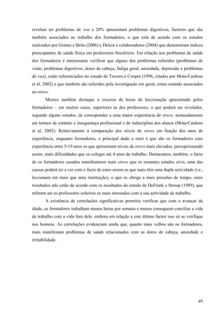 49
revelam ter problemas de voz e 20% apresentam problemas digestivos, factores que são
também associados ao trabalho dos formadores, o que está de acordo com os estudos
realizados por Gomes e Brito (2006) e Delcor e colaboradores (2004) que demonstram índices
preocupantes de saúde física em professores brasileiros. Em relação aos problemas de saúde
dos formadores é interessante verificar que alguns dos problemas referidos (problemas de
visão, problemas digestivos, dores de cabeça, fadiga geral, ansiedade, depressão e problemas
de voz), estão referenciados no estudo de Travers e Cooper (1996, citados por Mota-Cardoso
et al, 2002) e que também são referidos pela investigação em geral, como estando associados
ao stress.
Merece também destaque o excesso de horas de leccionação apresentado pelos
formadores – em muitos casos, superiores às dos professores, o que poderá ser revelador,
segundo alguns estudos, de corresponder a uma maior experiência de stress, nomeadamente
em termos de estatuto e insegurança profissional e de indisciplina dos alunos (Mota-Cardoso
et al, 2002). Relativamente à comparação dos níveis de stress em função dos anos de
experiência, enquanto formadores, o principal dado a reter é que são os formadores com
experiência entre 5-19 anos os que apresentam níveis de stress mais elevados, percepcionando
assim, mais dificuldades que os colegas até 4 anos de trabalho. Destacamos, também, o facto
de os formadores casados manifestarem mais stress que os restantes estados civis, uma das
causas poderá ter a ver com o facto de estes serem os que mais têm uma dupla actividade (i.e.,
leccionam em mais que uma instituição), o que os obriga a mais pressões de tempo, estes
resultados não estão de acordo com os resultados do estudo de DeFrank e Stroup (1989), que
referem ser os professores solteiros os mais stressados com a sua actividade de trabalho.
A existência de correlações significativas permitiu verificar que com o avançar da
idade, os formadores trabalham menos horas por semana e menos conseguem conciliar a vida
de trabalho com a vida fora dele, embora em relação a este último factor isso só se verifique
nos homens. As correlações evidenciam ainda que, quanto mais velhos são os formadores,
mais manifestam problemas de saúde relacionados com as dores de cabeça, ansiedade e
irritabilidade.
 