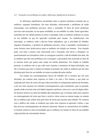 50
4.2 – Variações nos problemas de saúde e diferenças significativas de género
As diferenças significativas encontradas entre os géneros permitem constatar que as
mulheres, enquanto formadoras, são mais afectadas, relativamente a problemas de saúde
relacionados com problemas nervosos, stress e ansiedade. O facto de terem problemas
nervosos está associado, na sua quase totalidade, ao seu trabalho ou então, foram agravados/
acelerados por ele. Relativamente ao stress e ansiedade, todas as mulheres atribuem as causas
ao seu trabalho ou que foi agravado/ acelerado pelo mesmo. Ao estabelecerem esta
associação, as mulheres estão a dar-nos fortes indicadores, que a actividade de trabalho,
enquanto formadoras, é geradora de problemas nervosos, stress e ansiedade, constituindo-se
como factores mais desfavoráveis para as mulheres em relação aos homens. Esta situação
pode, com toda a certeza, estar relacionada com a formação, mas talvez a ultrapasse: no
questionamento aos formadores sobre se conseguem conciliar a vida de trabalho fora dele, são
as mulheres que têm mais problemas em o conseguir, o que poderá estar associado ao facto de
as mesmas terem que gastar mais tempo em tarefas domésticas. Em relação ao trabalho
presente, as mulheres são as que estão mais expostas a momentos de hiper-solicitação, mas
são os homens que mais o sentem em relação ao passado; são ainda as mulheres que são mais
afectadas pelo facto do seu trabalho ser menos reconhecido pelas chefias.
Em relação aos constrangimentos físicos do trabalho são os homens que são mais
afectados, por estarem mais expostos ao ruído e ao calor e frio intenso, o que pode ser
explicado pelo facto de serem eles que estão associados às componentes práticas da formação,
e por isso mais expostos aos referidos constrangimentos, quer actualmente, quer no passado,
quando ainda exerciam uma actividade enquanto marítimos, como era o caso de alguns deles.
Os factores relativos ao ritmo de trabalho dão indicadores que os homens estão mais expostos
ao constrangimento de terem que fazer e resolver várias coisas ao mesmo tempo, no entanto
são as mulheres que sofrem mais pelo facto de terem que encurtar uma refeição. No contacto
com o público são, ainda, as mulheres que estão mais expostas às agressões verbais, o que
lhes provoca constrangimentos de natureza relacional. Quanto às características do trabalho,
os homens sentem-se mais incomodados que as mulheres em relação ao facto do seu trabalho
exigir períodos de concentração intensa.
 