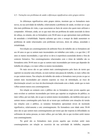 51
4.3 – Variações nos problemas de saúde e diferenças significativas entre grupos etários
As diferenças significativas entre grupos etários, mostram que os formadores mais
novos, na sua actividade de trabalho, relativamente a problemas de saúde, revelam ser os que
têm mais problemas de visão, o que associaram ao facto de serem eles quem mais utilizam o
computador. Afirmam, ainda, ser os que mais têm um problema de saúde associado às dores
de cabeça, no entanto, são os formadores com 30-44 anos os que apresentam mais problemas
de ansiedade e irritabilidade. Importa salientar que com o avançar da idade aumentam os
problemas de saúde relacionados com problemas nervosos, dores de cabeça, ansiedade e
irritabilidade.
Em relação aos constrangimentos do ambiente físico do trabalho são os formadores até
aos 44 anos os que se sentem mais incomodados em trabalhar com ruído, e os que têm ≥ 45
anos os menos incomodados, o que talvez se deva à experiência acumulada dentro e fora do
contexto formativo. Nos constrangimentos relacionados com o ritmo de trabalho são os
formadores entre 30-44 anos os que se sentem mais incomodados por terem que depender do
trabalho de colegas, e os mais velhos os menos incomodados.
Os mais novos são os que sentem mais constrangimentos pelo facto de terem que
suprimir ou encurtar uma refeição, ou nem realizar uma pausa do trabalho, os mais velhos são
os que sentem menos. Nas relações de trabalho são ainda os formadores mais jovens os que se
sentem mais incomodados por estarem expostos ao risco de intimidação, ao risco de
discriminação sexual e ao risco de discriminação relacionada com a idade, sendo que os mais
velhos sentem menos esse constrangimento.
Em relação ao contacto com o público são os formadores mais jovens aqueles que
mais revelam se sentirem incomodados por terem que suportar as exigências do público, os
mais velhos, por seu lado, são os que se sentem menos incomodados, são também estes que se
sentem menos constrangidos pelo facto de se terem que confrontar com situações de tensão
nas relações com o público, os restantes formadores apresentam níveis de incómodo
significativo, relativamente a este constrangimento. Os formadores com idade entre 30-44
anos são os que sentem mais constrangimentos por terem que dar resposta às dificuldades ou
sofrimento de outras pessoas, os mais velhos, por seu lado, são os que revelam sentir menos
esse constrangimento.
No geral são os formadores mais jovens aqueles que revelam sentir mais
constrangimentos em relação ao exercício da sua actividade de trabalho, enquanto
 