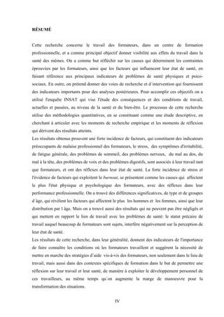 IV
RÉSUMÉ
Cette recherche concerne le travail des formateurs, dans un centre de formation
professionnelle, et a comme principal objectif donner visibilité aux effets du travail dans la
santé des mêmes. On a comme but réfléchir sur les causes qui déterminent les contraintes
éprouvées par les formateurs, ainsi que les facteurs qui influencent leur état de santé, en
faisant référence aux principaux indicateurs de problèmes de santé physiques et psico-
sociaux. En outre, on prétend donner des voies de recherche et d´intervention qui fournissent
des indicateurs importants pour des analyses postérieures. Pour accomplir ces objectifs on a
utilisé l'enquête INSAT qui vise l'étude des conséquences et des conditions de travail,
actuelles et passées, au niveau de la santé et du bien-être. Le processus de cette recherche
utilise des méthodologies quantitatives, en se constituant comme une étude descriptive, en
cherchant à articuler avec les moments de recherche empirique et les moments de réflexion
qui dérivent des résultats atteints.
Les résultats obtenus prouvent une forte incidence de facteurs, qui constituent des indicateurs
préoccupants de malaise professionnel des formateurs, le stress, des symptômes d'irritabilité,
de fatigue générale, des problèmes de sommeil, des problèmes nerveux, du mal au dos, du
mal à la tête, des problèmes de voix et des problèmes digestifs, sont associés à leur travail tant
que formateurs, et ont des réflexes dans leur état de santé. La forte incidence de stress et
l'évidence de facteurs qui exploitent le burnout, se présentent comme les causes qui affectent
le plus l'état physique et psychologique des formateurs, avec des réflexes dans leur
performance professionnelle. On a trouvé des différences significatives, de type et de groupes
d´âge, qui révèlent les facteurs qui affectent le plus les hommes et les femmes, ainsi que leur
distribution par l âge. Mais on a trouvé aussi des résultats qui ne peuvent pas être négligés et
qui mettent en rapport le lien de travail avec les problèmes de santé: le statut précaire de
travail auquel beaucoup de formateurs sont sujets, interfère négativement sur la perception de
leur état de santé.
Les résultats de cette recherche, dans leur généralité, donnent des indicateurs de l'importance
de faire connaître les conditions où les formateurs travaillent et suggèrent la nécessité de
mettre en marche des stratégies d’aide vis-à-vis des formateurs, non seulement dans le lieu de
travail, mais aussi dans des contextes spécifiques de formation dans le but de permettre une
réflexion sur leur travail et leur santé, de manière à exploiter le développement personnel de
ces travailleurs, au même temps qu´on augmente la marge de manoeuvre pour la
transformation des situations.
 