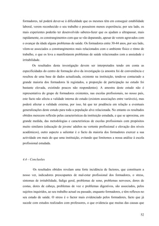 52
formadores, tal poderá dever-se à dificuldade que os mesmos têm em conseguir estabilidade
laboral, verem reconhecido o seu trabalho e possuírem menos experiência; por seu lado, os
mais experientes poderão ter desenvolvido saberes-fazer que os ajudam a ultrapassar, mais
rapidamente, os constrangimentos com que se vão deparando, apesar de verem agravados com
o avançar da idade alguns problemas de saúde. Os formadores entre 30-44 anos, por seu lado,
vêem-se associados a constrangimentos mais relacionados com o ambiente físico e ritmo de
trabalho, o que os leva a manifestarem problemas de saúde relacionados com a ansiedade e
irritabilidade.
Os resultados desta investigação devem ser interpretados tendo em conta as
especificidades do centro de formação alvo da investigação (a amostra foi de conveniência e
resultou de uma base de dados actualizada, existente na instituição, tendo-se contactado a
grande maioria dos formadores lá registados, a proporção de participação no estudo foi
bastante elevada, existindo poucos não respondentes). A amostra deste estudo não é
representativa do grupo de formadores existentes, nas escolas profissionais, no nosso país,
este facto não afecta a validade interna do estudo (existem associações entre variáveis), mas
poderá afectar a validade externa, por isso, há que ter prudência em relação a eventuais
generalizações deste estudo para toda a população alvo relacionada. No entanto os resultados
obtidos merecem reflexão pelas características da instituição estudada, e que se aproxima, em
grande medida, das metodologias e características de escolas profissionais com propósitos
muito similares (educação de jovens/ adultos na vertente profissional e elevação dos níveis
académicos), outro aspecto a salientar é o facto da maioria dos formadores exercer a sua
actividade em mais do que uma instituição, evitando que limitemos a nossa análise à escola
profissional estudada.
4.4 – Conclusões
Os resultados obtidos revelam uma forte incidência de factores, que constituem a
nosso ver, indicadores preocupantes de mal-estar profissional dos formadores, o stress,
sintomas de irritabilidade, fadiga geral, problemas de sono, problemas nervosos, dores de
costas, dores de cabeça, problemas de voz e problemas digestivos, são associados, pelos
sujeitos inquiridos, ao seu trabalho actual ou passado, enquanto formadores, e têm reflexos no
seu estado de saúde. O stress é o factor mais evidenciado pelos formadores, facto que já
sucede com estudos realizados com professores, o que evidencia que muitas das causas que
 
