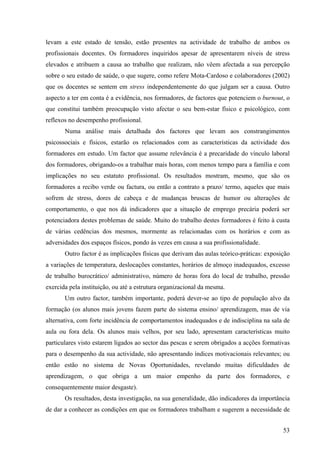 53
levam a este estado de tensão, estão presentes na actividade de trabalho de ambos os
profissionais docentes. Os formadores inquiridos apesar de apresentarem níveis de stress
elevados e atribuem a causa ao trabalho que realizam, não vêem afectada a sua percepção
sobre o seu estado de saúde, o que sugere, como refere Mota-Cardoso e colaboradores (2002)
que os docentes se sentem em stress independentemente do que julgam ser a causa. Outro
aspecto a ter em conta é a evidência, nos formadores, de factores que potenciem o burnout, o
que constitui também preocupação visto afectar o seu bem-estar físico e psicológico, com
reflexos no desempenho profissional.
Numa análise mais detalhada dos factores que levam aos constrangimentos
psicossociais e físicos, estarão os relacionados com as características da actividade dos
formadores em estudo. Um factor que assume relevância é a precaridade do vínculo laboral
dos formadores, obrigando-os a trabalhar mais horas, com menos tempo para a família e com
implicações no seu estatuto profissional. Os resultados mostram, mesmo, que são os
formadores a recibo verde ou factura, ou então a contrato a prazo/ termo, aqueles que mais
sofrem de stress, dores de cabeça e de mudanças bruscas de humor ou alterações de
comportamento, o que nos dá indicadores que a situação de emprego precária poderá ser
potenciadora destes problemas de saúde. Muito do trabalho destes formadores é feito à custa
de várias cedências dos mesmos, mormente as relacionadas com os horários e com as
adversidades dos espaços físicos, pondo às vezes em causa a sua profissionalidade.
Outro factor é as implicações físicas que derivam das aulas teórico-práticas: exposição
a variações de temperatura, deslocações constantes, horários de almoço inadequados, excesso
de trabalho burocrático/ administrativo, número de horas fora do local de trabalho, pressão
exercida pela instituição, ou até a estrutura organizacional da mesma.
Um outro factor, também importante, poderá dever-se ao tipo de população alvo da
formação (os alunos mais jovens fazem parte do sistema ensino/ aprendizagem, mas de via
alternativa, com forte incidência de comportamentos inadequados e de indisciplina na sala de
aula ou fora dela. Os alunos mais velhos, por seu lado, apresentam características muito
particulares visto estarem ligados ao sector das pescas e serem obrigados a acções formativas
para o desempenho da sua actividade, não apresentando índices motivacionais relevantes; ou
então estão no sistema de Novas Oportunidades, revelando muitas dificuldades de
aprendizagem, o que obriga a um maior empenho da parte dos formadores, e
consequentemente maior desgaste).
Os resultados, desta investigação, na sua generalidade, dão indicadores da importância
de dar a conhecer as condições em que os formadores trabalham e sugerem a necessidade de
 