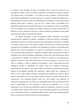 54
se levarem a cabo estratégias de apoio a formadores, tanto no local de exercício da sua
actividade de trabalho, como em contextos específicos de formação no sentido de permitir
uma reflexão sobre o seu trabalho e a sua saúde, de forma a potenciar o desenvolvimento
pessoal destes trabalhadores ao mesmo tempo que se aumenta a margem de manobra para a
transformação das situações. Sabe-se da inadequação das estratégias do ensino superior para
preparar pessoas para a docência, o que nos leva a reflectir sobre a necessidade de se
implantarem programas de formação de professores (e que tenham em conta a especificidade
do ser-se formador), com o propósito de os ajudar a enfrentar e resolver, de forma eficaz, os
desafios com que se deparam; assim como o desenvolvimento de estratégias de intervenção
que promovam a saúde e o bem-estar dos docentes.
As análises efectuadas, a partir do inquérito INSAT, permitiram uma melhor
identificação das condições de trabalho e problemas de saúde que afectam os formadores,
permitindo, desta forma, a tomada de consciência de determinadas características do trabalho
e as relações, menos visíveis, entre estados de saúde e de bem-estar. Ao permitir uma análise
da perspectiva do trabalhador, possibilitou uma abordagem mais global e mais dinâmica das
questões que levantam preocupação no contexto da actividade dos formadores, o que se
revelou essencial para caracterizar as condições de trabalho actuais e passadas da amostra de
formadores num centro de formação, sublinhando os efeitos não só das características físicas
e psicossociais do trabalho, mas também, as relativas ao conteúdo e da organização do
trabalho no estado de saúde. Desta forma abre-se uma nova perspectiva, e um novo olhar
sobre as condições e saúde no trabalho dos formadores, e que é direccionada para uma
abordagem centrada no trabalhador. No entanto, apesar dos resultados interessantes,
evidenciados por este estudo, e que denotam alguma consistência na comparação com alguns
aspectos da investigação realizada com professores, importa referir que a aplicação do
INSAT, na sua versão original, dificultou a percepção dos formadores em relação a alguns
aspectos relacionados com a sua actividade, devido à existência de muitos itens que não se
relacionavam. Uma aplicação posterior deverá, por isso, permitir uma adaptação do
instrumento à população alvo, de forma a ser interpretado como sendo construído, tendo em
conta a especificidade do ser-se formador, ao invés de ser generalista, e.g., os itens
relacionados com os factores que interferem na saúde dos formadores, deverão ter em conta
os resultados deste estudo, devem constar os que efectivamente poderão estar relacionados
com a actividade dos mesmos. É importante também colocar questões que permitam perceber
quais as causas que os mesmos associam aos constrangimentos.
 