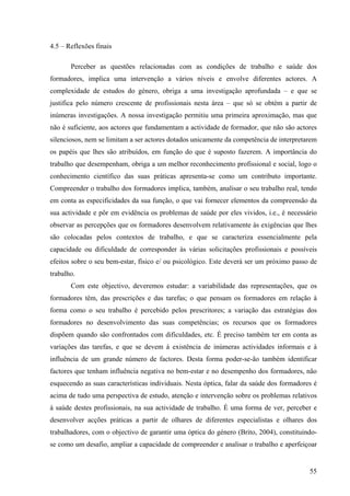 55
4.5 – Reflexões finais
Perceber as questões relacionadas com as condições de trabalho e saúde dos
formadores, implica uma intervenção a vários níveis e envolve diferentes actores. A
complexidade de estudos do género, obriga a uma investigação aprofundada – e que se
justifica pelo número crescente de profissionais nesta área – que só se obtém a partir de
inúmeras investigações. A nossa investigação permitiu uma primeira aproximação, mas que
não é suficiente, aos actores que fundamentam a actividade de formador, que não são actores
silenciosos, nem se limitam a ser actores dotados unicamente da competência de interpretarem
os papéis que lhes são atribuídos, em função do que é suposto fazerem. A importância do
trabalho que desempenham, obriga a um melhor reconhecimento profissional e social, logo o
conhecimento científico das suas práticas apresenta-se como um contributo importante.
Compreender o trabalho dos formadores implica, também, analisar o seu trabalho real, tendo
em conta as especificidades da sua função, o que vai fornecer elementos da compreensão da
sua actividade e pôr em evidência os problemas de saúde por eles vividos, i.e., é necessário
observar as percepções que os formadores desenvolvem relativamente às exigências que lhes
são colocadas pelos contextos de trabalho, e que se caracteriza essencialmente pela
capacidade ou dificuldade de corresponder às várias solicitações profissionais e possíveis
efeitos sobre o seu bem-estar, físico e/ ou psicológico. Este deverá ser um próximo passo de
trabalho.
Com este objectivo, deveremos estudar: a variabilidade das representações, que os
formadores têm, das prescrições e das tarefas; o que pensam os formadores em relação à
forma como o seu trabalho é percebido pelos prescritores; a variação das estratégias dos
formadores no desenvolvimento das suas competências; os recursos que os formadores
dispõem quando são confrontados com dificuldades, etc. É preciso também ter em conta as
variações das tarefas, e que se devem à existência de inúmeras actividades informais e à
influência de um grande número de factores. Desta forma poder-se-ão também identificar
factores que tenham influência negativa no bem-estar e no desempenho dos formadores, não
esquecendo as suas características individuais. Nesta óptica, falar da saúde dos formadores é
acima de tudo uma perspectiva de estudo, atenção e intervenção sobre os problemas relativos
à saúde destes profissionais, na sua actividade de trabalho. É uma forma de ver, perceber e
desenvolver acções práticas a partir de olhares de diferentes especialistas e olhares dos
trabalhadores, com o objectivo de garantir uma óptica do género (Brito, 2004), constituindo-
se como um desafio, ampliar a capacidade de compreender e analisar o trabalho e aperfeiçoar
 