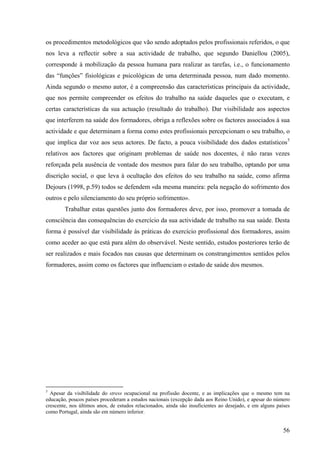 56
os procedimentos metodológicos que vão sendo adoptados pelos profissionais referidos, o que
nos leva a reflectir sobre a sua actividade de trabalho, que segundo Daniellou (2005),
corresponde à mobilização da pessoa humana para realizar as tarefas, i.e., o funcionamento
das “funções” fisiológicas e psicológicas de uma determinada pessoa, num dado momento.
Ainda segundo o mesmo autor, é a compreensão das características principais da actividade,
que nos permite compreender os efeitos do trabalho na saúde daqueles que o executam, e
certas características da sua actuação (resultado do trabalho). Dar visibilidade aos aspectos
que interferem na saúde dos formadores, obriga a reflexões sobre os factores associados à sua
actividade e que determinam a forma como estes profissionais percepcionam o seu trabalho, o
que implica dar voz aos seus actores. De facto, a pouca visibilidade dos dados estatísticos5
relativos aos factores que originam problemas de saúde nos docentes, é não raras vezes
reforçada pela ausência de vontade dos mesmos para falar do seu trabalho, optando por uma
discrição social, o que leva à ocultação dos efeitos do seu trabalho na saúde, como afirma
Dejours (1998, p.59) todos se defendem «da mesma maneira: pela negação do sofrimento dos
outros e pelo silenciamento do seu próprio sofrimento».
Trabalhar estas questões junto dos formadores deve, por isso, promover a tomada de
consciência das consequências do exercício da sua actividade de trabalho na sua saúde. Desta
forma é possível dar visibilidade às práticas do exercício profissional dos formadores, assim
como aceder ao que está para além do observável. Neste sentido, estudos posteriores terão de
ser realizados e mais focados nas causas que determinam os constrangimentos sentidos pelos
formadores, assim como os factores que influenciam o estado de saúde dos mesmos.
5
Apesar da visibilidade do stress ocupacional na profissão docente, e as implicações que o mesmo tem na
educação, poucos países procederam a estudos nacionais (excepção dada aos Reino Unido), e apesar do número
crescente, nos últimos anos, de estudos relacionados, ainda são insuficientes ao desejado, e em alguns países
como Portugal, ainda são em número inferior.
 