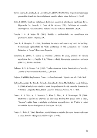 58
Barros-Duarte, C., Cunha, L. & Lacomblez, M. (2007). INSAT: Uma proposta metodológica
para análise dos efeitos das condições de trabalho sobre a saúde. Laboreal, 3, 54-62.
Brito, J. (2004). Saúde do trabalhador. Reflexões a partir da abordagem ergológica. In M.
Figueiredo, M. Athayde, J. Brito, & D. Alvarez (Eds), Labirintos do trabalho:
interrogações e olhares sobre o trabalho vivo (91-114). Rio de Janeiro: DP&A.
Correia, J. A., & Matos, M. (2001). Solidões e solidariedades nos quotidianos dos
professores. Porto: Edições ASA.
Cruz, J., & Mesquita, A. (1988, Setembro). Incidence and sources of stress in teaching.
Comunicação apresentada na “13th Conference of the Association for Teacher
Education in Europe”, Barcelona, Espanha.
Daniellou, F. (2005). A análise do trabalho: Critérios de saúde, critérios de eficácia
económica. In J. J. Castillo, J. & Villena, J. (Eds), Ergonomia: conceitos e métodos
(233-245). Lisboa: Dinalivro.
DeFrank, R. S., & Stroup, C.A. (1989). Teacher stress and health: Examination of a model.
Journal of Psychosomatic Research, 33, 99-109.
Dejours, C. (1998). Souffrance en France: La banalisation de l’injustice sociale. Paris: Seul.
Delcor, N., Araújo, T., Reis, E., Porto, L., Carvalho, F., Silva, M., Barbalho, L., & Andrade,
J. (2004). Condições de trabalho e saúde dos professores da rede particular de ensino de
Vitória da Conquista, Bahia, Brasil. Cadernos de Saúde Pública, 20, 187-196.
Gomes, A. R, Silva, M. J., Mourisco, S. Silva, S., Mota, A., & Montenegro, N. (2006).
Problemas e desafios no exercício da actividade docente: Um estudo sobre o stress,
“burnout”, saúde física e satisfação profissional em professores do 3º ciclo e ensino
secundário. Revista Portuguesa de Educação, 19, 67-93.
Gomes, L., Brito, J. (2006). Desafios e possibilidades ao trabalho docente e à sua relação com
a saúde. Estudos e Pesquisas em Psicologia, 6, 49-62.
 