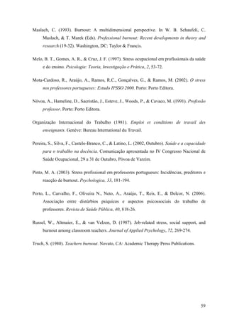 59
Maslach, C. (1993). Burnout: A multidimensional perspective. In W. B. Schaufeli, C.
Maslach, & T. Marek (Eds). Professional burnout: Recent developments in theory and
research (19-32). Washington, DC: Taylor & Francis.
Melo, B. T., Gomes, A. R., & Cruz, J. F. (1997). Stress ocupacional em profissionais da saúde
e do ensino. Psicologia: Teoria, Investigação e Prática, 2, 53-72.
Mota-Cardoso, R., Araújo, A., Ramos, R.C., Gonçalves, G., & Ramos, M. (2002). O stress
nos professores portugueses: Estudo IPSSO 2000. Porto: Porto Editora.
Nóvoa, A., Hameline, D., Sacristão, J., Esteve, J., Woods, P., & Cavaco, M. (1991). Profissão
professor. Porto: Porto Editora.
Organização Internacional do Trabalho (1981). Emploi et conditions de travail des
enseignants. Genéve: Bureau International du Travail.
Pereira, S., Silva, F., Castelo-Branco, C., & Latino, L. (2002, Outubro). Saúde e a capacidade
para o trabalho na docência. Comunicação apresentada no IV Congresso Nacional de
Saúde Ocupacional, 29 a 31 de Outubro, Póvoa de Varzim.
Pinto, M. A. (2003). Stress profissional em professores portugueses: Incidências, preditores e
reacção de burnout. Psychologica, 33, 181-194.
Porto, L., Carvalho, F., Oliveira N., Neto, A., Araújo, T., Reis, E., & Delcor, N. (2006).
Associação entre distúrbios psíquicos e aspectos psicossociais do trabalho de
professores. Revista de Saúde Pública, 40, 818-26.
Russel, W., Altmaier, E., & van Velzen, D. (1987). Job-related stress, social support, and
burnout among classroom teachers. Journal of Applied Psychology, 72, 269-274.
Truch, S. (1980). Teachers burnout. Novato, CA: Academic Therapy Press Publications.
 