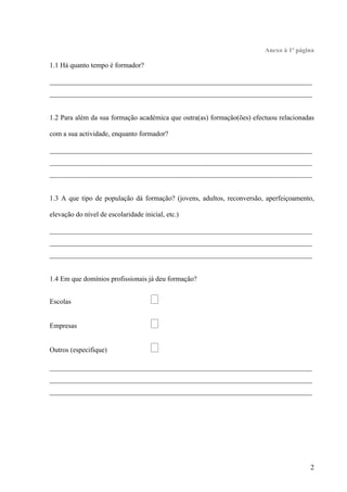 2
Anexo à 1ª página
1.1 Há quanto tempo é formador?
___________________________________________________________________________
___________________________________________________________________________
1.2 Para além da sua formação académica que outra(as) formação(ões) efectuou relacionadas
com a sua actividade, enquanto formador?
___________________________________________________________________________
___________________________________________________________________________
___________________________________________________________________________
1.3 A que tipo de população dá formação? (jovens, adultos, reconversão, aperfeiçoamento,
elevação do nível de escolaridade inicial, etc.)
___________________________________________________________________________
___________________________________________________________________________
___________________________________________________________________________
1.4 Em que domínios profissionais já deu formação?
Escolas 
Empresas 
Outros (especifique) 
___________________________________________________________________________
___________________________________________________________________________
___________________________________________________________________________
 