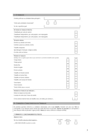 3
I – O TRABALHO
A minha profissão ou actividade diária principal é...
Sim Não
Tenho outra actividade remunerada?
Se sim, especificar qual
ACTIVIDADE DE TRABALHO PRINCIPAL
Trabalhador por conta de outrem
Trabalhador independente, por conta própria, sem empregados
Trabalhador independente, por conta própria, com empregados
SITUAÇÃO LABORAL
Efectivo ou contrato sem termo
Contrato a prazo ou contrato a termo
Trabalho temporário
Aprendizagem; formação; estágio ou bolsa
A recibo verde ou factura
HORÁRIO DE TRABALHO
Identifique entre as seguintes opções todas as que caracterizam o seu horário de trabalho actual e passado: Actual Passado
Tempo inteiro
Tempo parcial
Horário fixo
Horário irregular
Fim-de-semana
Trabalho em horário normal
Trabalho em turnos fixos
Trabalho em turnos rotativos
Trabalho com isenção de horário
Turno diurno
Turno nocturno
Turnos mistos (diurno e nocturno)
HORÁRIOS DE TRABALHO QUE OBRIGAM A…
Deitar-me depois da meia-noite
Levantar-me antes das 5 horas da manhã
O meu número total de horas de trabalho reais, em média, por semana é...
II – CONDIÇÕES E CARACTERÍSTICAS DO TRABALHO
As próximas questões referem-se a condições relacionadas com o seu trabalho. Assinale com uma cruz: Sim (se
corresponde à sua situação actual, mesmo que tenha tido início no passado); Apenas no passado (se corresponde a
uma situação vivida no passado e agora já não) e Nunca (se nunca conheceu a situação referida).
1. AMBIENTE E CONSTRANGIMENTOS FÍSICOS
AMBIENTE FÍSICO
No meu trabalho estou (ou estive) exposto a…
Sim, no trabalho
actual
Apenas no
trabalho passado
Nunca
_ ruído muito elevado (só gritando ao ouvido)
 