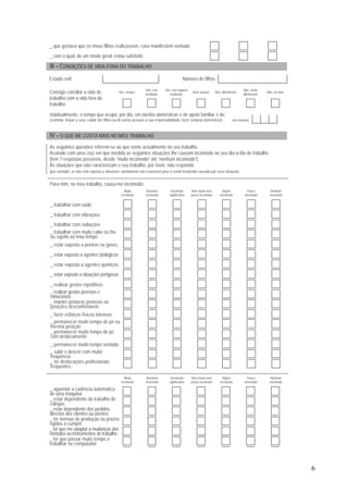 6
_ que gostava que os meus filhos realizassem, caso manifestem vontade
_ com o qual, de um modo geral, estou satisfeito
III – CONDIÇÕES DE VIDA FORA DO TRABALHO
Estado civil Número de filhos
Sim, sempre
Sim, com
facilidade
Sim, com alguma
facilidade
Nem sempre Não, dificilmente
Não, muito
dificilmente
Não, de todoConsigo conciliar a vida de
trabalho com a vida fora do
trabalho
Habitualmente, o tempo que ocupo, por dia, em tarefas domésticas e de apoio familiar é de:
(cozinhar, limpar a casa, cuidar dos filhos ou de outras pessoas à sua responsabilidade, fazer compras domésticas) (em minutos)
IV – O QUE ME CUSTA MAIS NO MEU TRABALHO
As seguintes questões referem-se ao que sente actualmente no seu trabalho.
Assinale com uma cruz em que medida as seguintes situações lhe causam incómodo no seu dia-a-dia de trabalho
(tem 7 respostas possíveis, desde “muito incómodo” até “nenhum incómodo”).
Às situações que não caracterizam o seu trabalho, por favor, não responda
(por exemplo, se não está exposto a vibrações: obviamente não é possível para si sentir incómodo causado por essa situação).
Para mim, no meu trabalho, causa-me incómodo:
Muito
incómodo
Bastante
incómodo
Incómodo
significativo
Nem muito nem
pouco incómodo
Algum
incómodo
Pouco
incómodo
Nenhum
incómodo
_ trabalhar com ruído
_ trabalhar com vibrações
_ trabalhar com radiações
_ trabalhar com muito calor ou frio
ou sujeito ao mau tempo
_ estar exposto a poeiras ou gases
_ estar exposto a agentes biológicos
_ estar exposto a agentes químicos
_ estar exposto a situações perigosas
_ realizar gestos repetitivos
_ realizar gestos precisos e
minuciosos
_ manter posturas penosas ou
posições desconfortáveis
_ fazer esforços físicos intensos
_ permanecer muito tempo de pé na
mesma posição
_ permanecer muito tempo de pé
com deslocamento
_ permanecer muito tempo sentado
_ subir e descer com muita
frequência
_ ter deslocações profissionais
frequentes
Muito
incómodo
Bastante
incómodo
Incómodo
significativo
Nem muito nem
pouco incómodo
Algum
incómodo
Pouco
incómodo
Nenhum
incómodo
_ aguentar a cadência automática
de uma máquina
_ estar dependente do trabalho de
colegas
_ estar dependente dos pedidos
directos dos clientes ou utentes
_ ter normas de produção ou prazos
rígidos a cumprir
_ ter que me adaptar a mudanças dos
métodos ou instrumentos de trabalho
_ ter que passar muito tempo a
trabalhar no computador
 
