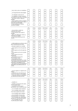 7
_ fazer várias coisas em simultâneo
_ ser frequentemente interrompido
_ ser obrigado a apressar-me
_ ser obrigado a resolver situações
ou problemas imprevistos sem ajuda
_ não poder desviar o olhar do
trabalho
_ ter que suprimir ou tomar as refeições
a horas pouco usuais ou nem realizar a
pausa por causa do trabalho
_ter que ultrapassar o horário
normal de trabalho
Muito
incómodo
Bastante
incómodo
Incómodo
significativo
Nem muito nem
pouco incómodo
Algum
incómodo
Pouco
incómodo
Nenhum
incómodo
_ ter que alterar a ordem de
realização das tarefas
_ter que decidir como realizar o
trabalho
_saber como influenciar o ritmo ou
velocidade de trabalho
_ter que tomar decisões por mim
mesmo
Muito
incómodo
Bastante
incómodo
Incómodo
significativo
Nem muito nem
pouco incómodo
Algum
incómodo
Pouco
incómodo
Nenhum
incómodo
_a minha opinião não ser tida em conta
para o funcionamento do serviço
_não poder exprimir-me à vontade
_ estar exposto ao risco de agressão
verbal
_ estar exposto ao risco de agressão
física
_estar exposto ao risco de assédio
sexual
_estar exposto ao risco de
intimidação
_estar exposto ao risco de
discriminação sexual
_ estar exposto ao risco de
discriminação relacionada com a idade
_estarexpostoaoriscodediscriminação
relacionadaànacionalidadeouraça
_estarexpostoaoriscodediscriminação
relacionadaaumadeficiênciafísicaou
mental
Muito
incómodo
Bastante
incómodo
Incómodo
significativo
Nem muito nem
pouco incómodo
Algum
incómodo
Pouco
incómodo
Nenhum
incómodo
_ ter que suportar as exigências do
público
_ confrontar-me com situações de
tensão nas relações com o público
_ ter que dar resposta às dificuldades
ou sofrimento de outras pessoas
Muito
incómodo
Bastante
incómodo
Incómodo
significativo
Nem muito nem
pouco incómodo
Algum
incómodo
Pouco
incómodo
Nenhum
incómodo
_ trabalhar só
_ trabalhar na presença dos outros,
sem me poder isolar
_ comunicar de forma quase
permanente com as outras pessoas
_ ter um trabalho muito monótono
_ ter um trabalho muito variado
(estar sempre a aprender coisas novas)
_ ter um trabalho muito complexo
_ ter um trabalho em que estou
constantemente a ser solicitado
_ ter um trabalho que exige longos
períodos de concentração intensa
_ ter um trabalho que não é
reconhecido pelos colegas
 
