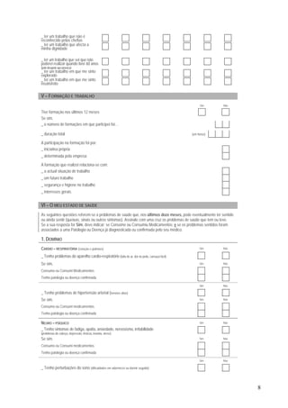 8
_ ter um trabalho que não é
reconhecido pelas chefias
_ ter um trabalho que afecta a
minha dignidade
_ ter um trabalho que sei que não
poderei realizar quando tiver 60 anos
(pelodesgastequeprovoca)
_ ter um trabalho em que me sinto
explorado
_ ter um trabalho em que me sinto
insatisfeito
V – FORMAÇÃO E TRABALHO
Sim Não
Tive formação nos últimos 12 meses
Se sim,
_ o número de formações em que participei foi…
_ duração total (em horas)
A participação na formação foi por:
_ iniciativa própria
_ determinada pela empresa
A formação que realizei relaciona-se com:
_ a actual situação de trabalho
_ um futuro trabalho
_ segurança e higiene no trabalho
_ interesses gerais
VI – O MEU ESTADO DE SAÚDE
As seguintes questões referem-se a problemas de saúde que, nos últimos doze meses, pode eventualmente ter sentido
ou ainda sentir (queixas, sinais ou outros sintomas). Assinale com uma cruz os problemas de saúde que tem ou teve.
Se a sua resposta for Sim, deve indicar: se Consome ou Consumiu Medicamentos; e se os problemas sentidos foram
associados a uma Patologia ou Doença já diagnosticada ou confirmada pelo seu médico.
1. DOMÍNIO
CARDIO – RESPIRATÓRIA (coração e pulmões) Sim Não
_ Tenho problemas do aparelho cardio-respiratório (falta de ar, dor no peito, cansaço fácil)
Se sim, Sim Não
Consumo ou Consumi Medicamentos
Tenho patologia ou doença confirmada
Sim Não
_ Tenho problemas de hipertensão arterial (tensões altas)
Se sim, Sim Não
Consumo ou Consumi medicamentos
Tenho patologia ou doença confirmada
NEURO – PSÍQUICO Sim Não
_ Tenho sintomas de fadiga, apatia, ansiedade, nervosismo, irritabilidade
(problemas de cabeça, depressão, tristeza, insónia, stress)
Se sim, Sim Não
Consumo ou Consumi medicamentos
Tenho patologia ou doença confirmada
Sim Não
_ Tenho perturbações do sono (dificuldades em adormecer ou dormir seguido)
 