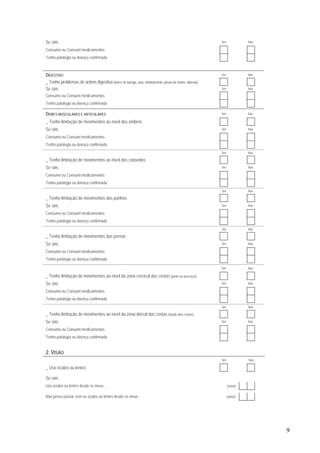 9
Se sim, Sim Não
Consumo ou Consumi medicamentos
Tenho patologia ou doença confirmada
DIGESTIVO Sim Não
_ Tenho problemas de ordem digestiva (dores de barriga, azia, enfartamento, prisão de ventre, diarreia)
Se sim, Sim Não
Consumo ou Consumi medicamentos
Tenho patologia ou doença confirmada
DORES MUSCULARES E ARTICULARES Sim Não
_ Tenho limitação de movimentos ao nível dos ombros
Se sim, Sim Não
Consumo ou Consumi medicamentos
Tenho patologia ou doença confirmada
Sim Não
_ Tenho limitação de movimentos ao nível dos cotovelos
Se sim, Sim Não
Consumo ou Consumi medicamentos
Tenho patologia ou doença confirmada
Sim Não
_ Tenho limitação de movimentos dos punhos
Se sim, Sim Não
Consumo ou Consumi medicamentos
Tenho patologia ou doença confirmada
Sim Não
_ Tenho limitação de movimentos das pernas
Se sim, Sim Não
Consumo ou Consumi medicamentos
Tenho patologia ou doença confirmada
Sim Não
_ Tenho limitação de movimentos ao nível da zona cervical das costas (junto ao pescoço)
Se sim, Sim Não
Consumo ou Consumi medicamentos
Tenho patologia ou doença confirmada
Sim Não
_ Tenho limitação de movimentos ao nível da zona dorsal das costas (fundo das costas)
Se sim, Sim Não
Consumo ou Consumi medicamentos
Tenho patologia ou doença confirmada
2. VISÃO
Sim Não
_ Uso óculos ou lentes
Se sim,
Uso óculos ou lentes desde os meus… (anos)
Não posso passar sem os óculos ou lentes desde os meus… (anos)
 