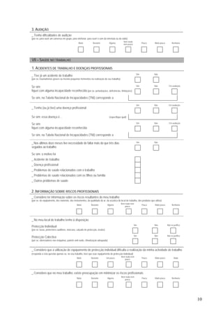 10
3. AUDIÇÃO
_ Tenho dificuldades de audição
(por ex. para ouvir um conversa em grupo, para telefonar, para ouvir o som da televisão ou do rádio)
Muita Bastante Alguma
Nem muita
nem pouca
Pouca Muito pouca Nenhuma
VII – SAÚDE NO TRABALHO
1. ACIDENTES DE TRABALHO E DOENÇAS PROFISSIONAIS
Sim Não
_ Tive já um acidente de trabalho
(por ex. traumatismos graves ou mesmo pequenos ferimentos na realização do seu trabalho)
Sim Não Em avaliação
Se sim:
fiquei com alguma incapacidade reconhecida (por ex. perturbações, deficiências, limitações)
Se sim, na Tabela Nacional de Incapacidades (TNI) corresponde a
Sim Não Em avaliação
_ Tenho (ou já tive) uma doença profissional
Se sim: essa doença é… (especifique qual)
Sim Não Em avaliação
Se sim:
fiquei com alguma incapacidade reconhecida
Se sim, na Tabela Nacional de Incapacidades (TNI) corresponde a
Sim Não_ Nos últimos doze meses tive necessidade de faltar mais do que três dias
seguidos ao trabalho
Se sim: o motivo foi
_ Acidente de trabalho
_ Doença profissional
_ Problemas de saúde relacionados com o trabalho
_ Problemas de saúde relacionados com os filhos ou família
_ Outros problemas de saúde
2. INFORMAÇÃO SOBRE RISCOS PROFISSIONAIS
_ Considero ter informação sobre os riscos resultantes do meu trabalho
(por ex. do equipamento, dos materiais, dos instrumentos, da qualidade do ar, da acústica do local de trabalho, dos produtos que utiliza)
Muita Bastante Alguma
Nem muita nem
pouca
Pouca Muito pouca Nenhuma
_ No meu local de trabalho tenho à disposição
Sim Não Não se justifica
Protecção Individual
(por ex. luvas, protectores auditivos, máscara, calçado de protecção, óculos)
Sim Não Não se justifica
Protecção Colectiva
(por ex. silenciadores nas máquinas, painéis anti-ruído, climatização adequada)
_ Considero que a utilização de equipamento de protecção individual dificulta a realização da minha actividade de trabalho
(responda a esta questão apenas se, no seu trabalho, tiver que usar equipamento de protecção individual)
Muito Bastante Um pouco
Nem muita nem
pouco
Pouco Muito pouco Nada
_ Considero que no meu trabalho, existe preocupação em minimizar os riscos profissionais
Muita Bastante Alguma
Nem muita nem
pouca
Pouca Muito pouca Nenhuma
 